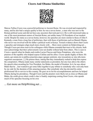 Cicero And Obama Similarities
Marcus Tullius Cicero was a powerful politician in Ancient Rome. He was revered and respected by
many, and he also had a unique quality to him: he was a novus homo , a man who was new to the
Roman political scene and did not have any ancestors that took part in it. He is still renowned today as
one of the most prominent orators of Ancient Rome, not unlike many US Presidents of our modern
world. Despite his status as a novus homo, however, his speeches are more similar to those of John F.
Kennedy, a man from a long line of politicians, than with those of politicians such as Barack Obama,
who never was involved with his father s political work in Kenya. Textual evidence shows that Cicero
s speeches and strategies align much more closely with ... Show more content on Helpwriting.net ...
Though Cicero put more trust in his colleagues while Obama extended that trust to his citizens, both
men acknowledge that their achievements were not doable without help from others. This is seen in
Cicero s speech when he thanks and credits Lucius Flaccus and Gaius Pomptinus, who were the
praetors of the republic who helped expose Catiline and his allies. Cicero speaks highly of them: Illi
autem, qui omnia de re publica praeclara atque egregia sentirent, sine recusatione ac sine ulla mora
negotium susceperunt...[.] He praises them, stating that they immediately rushed to help him expose
the conspirators. Obama made many similar statements as president, but one rises above the others:
his speech when awarding his Vice President, Joe Biden, the medal of freedom. In it, he says about
Biden that he ...Just wanted to get some folks together to pay tribute to somebody who s not only been
by my side for the duration of this amazing journey. But somebody who has devoted his entire
professional life to service to this country. He goes on to list his accomplishments and how he helped
Obama during his presidency. Though Cicero and the praetors were likely not as close as Obama and
Biden, the credit given where credit is due is frankly surprising coming from Cicero, who spends
much of his speeches focusing on his own
... Get more on HelpWriting.net ...
 