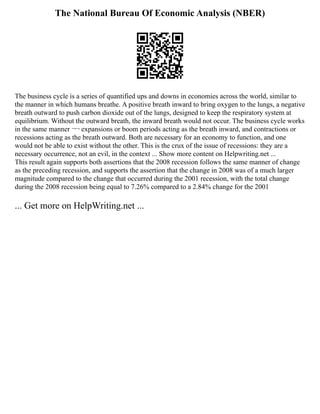 The National Bureau Of Economic Analysis (NBER)
The business cycle is a series of quantified ups and downs in economies across the world, similar to
the manner in which humans breathe. A positive breath inward to bring oxygen to the lungs, a negative
breath outward to push carbon dioxide out of the lungs, designed to keep the respiratory system at
equilibrium. Without the outward breath, the inward breath would not occur. The business cycle works
in the same manner ¬¬ expansions or boom periods acting as the breath inward, and contractions or
recessions acting as the breath outward. Both are necessary for an economy to function, and one
would not be able to exist without the other. This is the crux of the issue of recessions: they are a
necessary occurrence, not an evil, in the context ... Show more content on Helpwriting.net ...
This result again supports both assertions that the 2008 recession follows the same manner of change
as the preceding recession, and supports the assertion that the change in 2008 was of a much larger
magnitude compared to the change that occurred during the 2001 recession, with the total change
during the 2008 recession being equal to 7.26% compared to a 2.84% change for the 2001
... Get more on HelpWriting.net ...
 