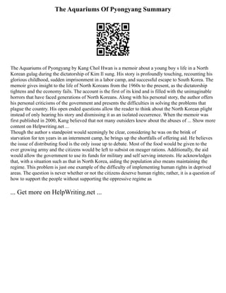 The Aquariums Of Pyongyang Summary
The Aquariums of Pyongyang by Kang Chol Hwan is a memoir about a young boy s life in a North
Korean gulag during the dictatorship of Kim Il sung. His story is profoundly touching, recounting his
glorious childhood, sudden imprisonment in a labor camp, and successful escape to South Korea. The
memoir gives insight to the life of North Koreans from the 1960s to the present, as the dictatorship
tightens and the economy fails. The account is the first of its kind and is filled with the unimaginable
horrors that have faced generations of North Koreans. Along with his personal story, the author offers
his personal criticisms of the government and presents the difficulties in solving the problems that
plague the country. His open ended questions allow the reader to think about the North Korean plight
instead of only hearing his story and dismissing it as an isolated occurrence. When the memoir was
first published in 2000, Kang believed that not many outsiders knew about the abuses of ... Show more
content on Helpwriting.net ...
Though the author s standpoint would seemingly be clear, considering he was on the brink of
starvation for ten years in an internment camp, he brings up the shortfalls of offering aid. He believes
the issue of distributing food is the only issue up to debate. Most of the food would be given to the
ever growing army and the citizens would be left to subsist on meager rations. Additionally, the aid
would allow the government to use its funds for military and self serving interests. He acknowledges
that, with a situation such as that in North Korea, aiding the population also means maintaining the
regime. This problem is just one example of the difficulty of implementing human rights in deprived
areas. The question is never whether or not the citizens deserve human rights; rather, it is a question of
how to support the people without supporting the oppressive regime as
... Get more on HelpWriting.net ...
 