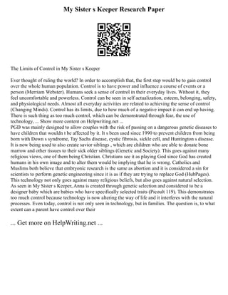 My Sister s Keeper Research Paper
The Limits of Control in My Sister s Keeper
Ever thought of ruling the world? In order to accomplish that, the first step would be to gain control
over the whole human population. Control is to have power and influence a course of events or a
person (Merriam Webster). Humans seek a sense of control in their everyday lives. Without it, they
feel uncomfortable and powerless. Control can be seen in self actualization, esteem, belonging, safety,
and physiological needs. Almost all everyday activities are related to achieving the sense of control
(Changing Minds). Control has its limits, due to how much of a negative impact it can end up having.
There is such thing as too much control, which can be demonstrated through fear, the use of
technology, ... Show more content on Helpwriting.net ...
PGD was mainly designed to allow couples with the risk of passing on a dangerous genetic diseases to
have children that wouldn t be affected by it. It s been used since 1990 to prevent children from being
born with Down s syndrome, Tay Sachs disease, cystic fibrosis, sickle cell, and Huntington s disease.
It is now being used to also create savior siblings , which are children who are able to donate bone
marrow and other tissues to their sick older siblings (Genetic and Society). This goes against many
religious views, one of them being Christian. Christians see it as playing God since God has created
humans in his own image and to alter them would be implying that he is wrong. Catholics and
Muslims both believe that embryonic research is the same as abortion and it is considered a sin for
scientists to perform genetic engineering since it is as if they are trying to replace God (HubPages).
This technology not only goes against many religious beliefs, but also goes against natural selection.
As seen in My Sister s Keeper, Anna is created through genetic selection and considered to be a
designer baby which are babies who have specifically selected traits (Picoult 119). This demonstrates
too much control because technology is now altering the way of life and it interferes with the natural
processes. Even today, control is not only seen in technology, but in families. The question is, to what
extent can a parent have control over their
... Get more on HelpWriting.net ...
 