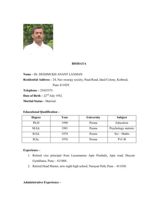 BIODATA
Name – Dr. DESHMUKH ANANT LAXMAN
Residential Address – 24, Nav-swarajy society, Paud Road, Ideal Colony, Kothrud,
Pune 411029.
Telephone – 25435375.
Date of Birth – 22nd July 1952.
Martial Status – Married
Educational Qualification –
Degree

Year

University

Subject

Ph.D

1990

Poona

Education

M.Ed.

1981

Poona

Psychology statistic

B.Ed.

1978

Poona

Sci – Maths

B.Sc.

1976

Poona

P-C-B

Experience –
1. Retired vice principal from Laxamanrao Apte Prashala, Apte road, Deccan
Gymkhana, Pune – 411004.
2. Retired Head Master, new night high school, Narayan Peth, Pune – 411030.

Administrative Experience –

 
