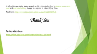 It offers timeless Indian styles, as well as chic reinvented styles, in designer wear, party
wear and everyday fashion. Cbazaar is a pioneer in Indian Ethnic Wear.

Read more: http://www.cbazaar.com/about-us.aspx#ixzz2JXCbHKuG




                                  Thank You

To buy click here
http://www.cbazaar.com/search/slshtx120.html
 