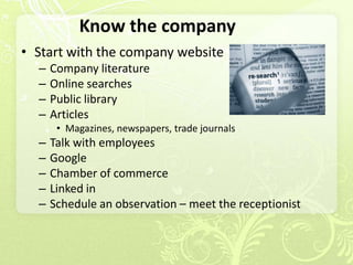 Know the company
• Start with the company website
  –   Company literature
  –   Online searches
  –   Public library
  –   Articles
       • Magazines, newspapers, trade journals
  –   Talk with employees
  –   Google
  –   Chamber of commerce
  –   Linked in
  –   Schedule an observation – meet the receptionist
 