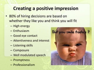 Creating a positive impression
• 80% of hiring decisions are based on
  whether they like you and think you will fit
   –   High energy
   –   Enthusiasm
   –   Good eye contact
   –   Attentiveness and interest
   –   Listening skills
   –   Composure
   –   Well modulated speech
   –   Promptness
   –   Professionalism
 