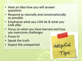 • Have an idea how you will answer
  questions
• Respond as naturally and conversationally
  as possible
• Emphasize what you CAN do & what you
  CAN offer
• Focus on what you have learned and how
  you overcome challenges
• Prove it!
• Speak the truth
• Expect the unexpected
 