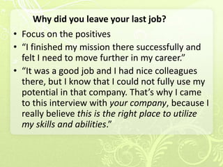 Why did you leave your last job?
• Focus on the positives
• “I finished my mission there successfully and
  felt I need to move further in my career.”
• “It was a good job and I had nice colleagues
  there, but I know that I could not fully use my
  potential in that company. That’s why I came
  to this interview with your company, because I
  really believe this is the right place to utilize
  my skills and abilities.”
 