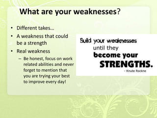 What are your weaknesses?
• Different takes…
• A weakness that could
  be a strength
• Real weakness
   – Be honest, focus on work
     related abilities and never
     forget to mention that
     you are trying your best
     to improve every day!
 