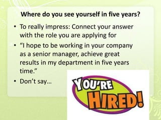 Where do you see yourself in five years?
• To really impress: Connect your answer
  with the role you are applying for
• “I hope to be working in your company
  as a senior manager, achieve great
  results in my department in five years
  time.”
• Don’t say…
 