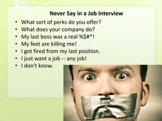 Never Say in a Job Interview
•   What sort of perks do you offer?
•   What does your company do?
•   My last boss was a real %$#*!
•   My feet are killing me!
•   I got fired from my last position.
•   I just want a job -- any job!
•   I don't know.
 