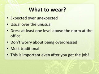 What to wear?
• Expected over unexpected
• Usual over the unusual
• Dress at least one level above the norm at the
  office
• Don’t worry about being overdressed
• Most traditional
• This is important even after you get the job!
 