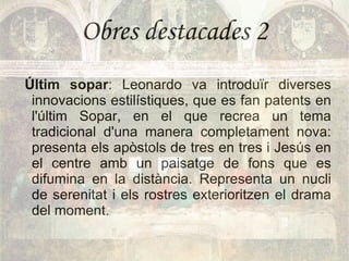 Obres destacades 2 Últim sopar : Leonardo va introduïr diverses innovacions estilístiques, que es fan patents en l'últim Sopar, en el que recrea un tema tradicional d'una manera completament nova: presenta els apòstols de tres en tres i Jesús en el centre amb un paisatge de fons que es difumina en la distància. Representa un nucli de serenitat i els rostres exterioritzen el drama del moment. 