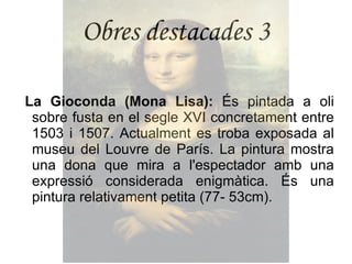 Obres destacades 3 La Gioconda (Mona Lisa):  És pintada a oli sobre fusta en el segle XVI concretament entre 1503 i 1507. Actualment es troba exposada al museu del Louvre de París. La pintura mostra una dona que mira a l'espectador amb una expressió considerada enigmàtica. És una pintura relativament petita (77- 53cm). 