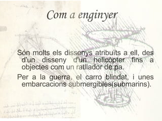 Com a enginyer Són molts els dissenys atribuïts a ell, des d'un disseny d'un helicòpter fins a objectes com un ratllador de pa. Per a la guerra, el carro blindat, i unes embarcacions submergibles(submarins). 