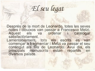 El seu legat Després de la mort de Leonardo, totes les seves notes i dibuixos van passar a Francesco Melzi. Aquest els va ordenar i catalogar satisfactòriament. Lamentablement, tots els escrits es van començar a fragmentar i Melzi va passar el seu contingut als fills de Leonardo. Avui dia, els principals manuscrits estan repartits en diversos països. 