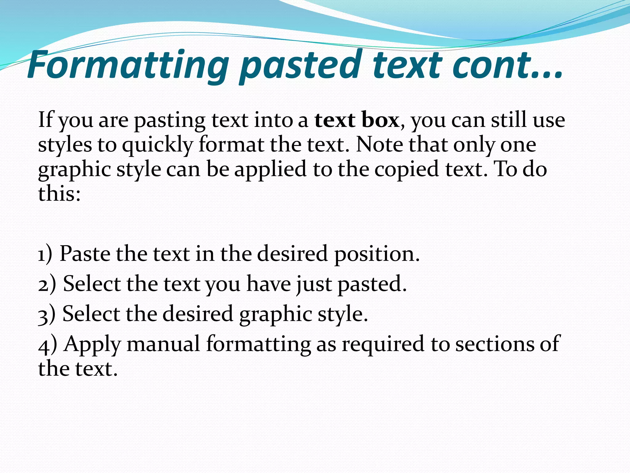 Formatting pasted text cont...
If you are pasting text into a text box, you can still use
styles to quickly format the text. Note that only one
graphic style can be applied to the copied text. To do
this:
1) Paste the text in the desired position.
2) Select the text you have just pasted.
3) Select the desired graphic style.
4) Apply manual formatting as required to sections of
the text.
 