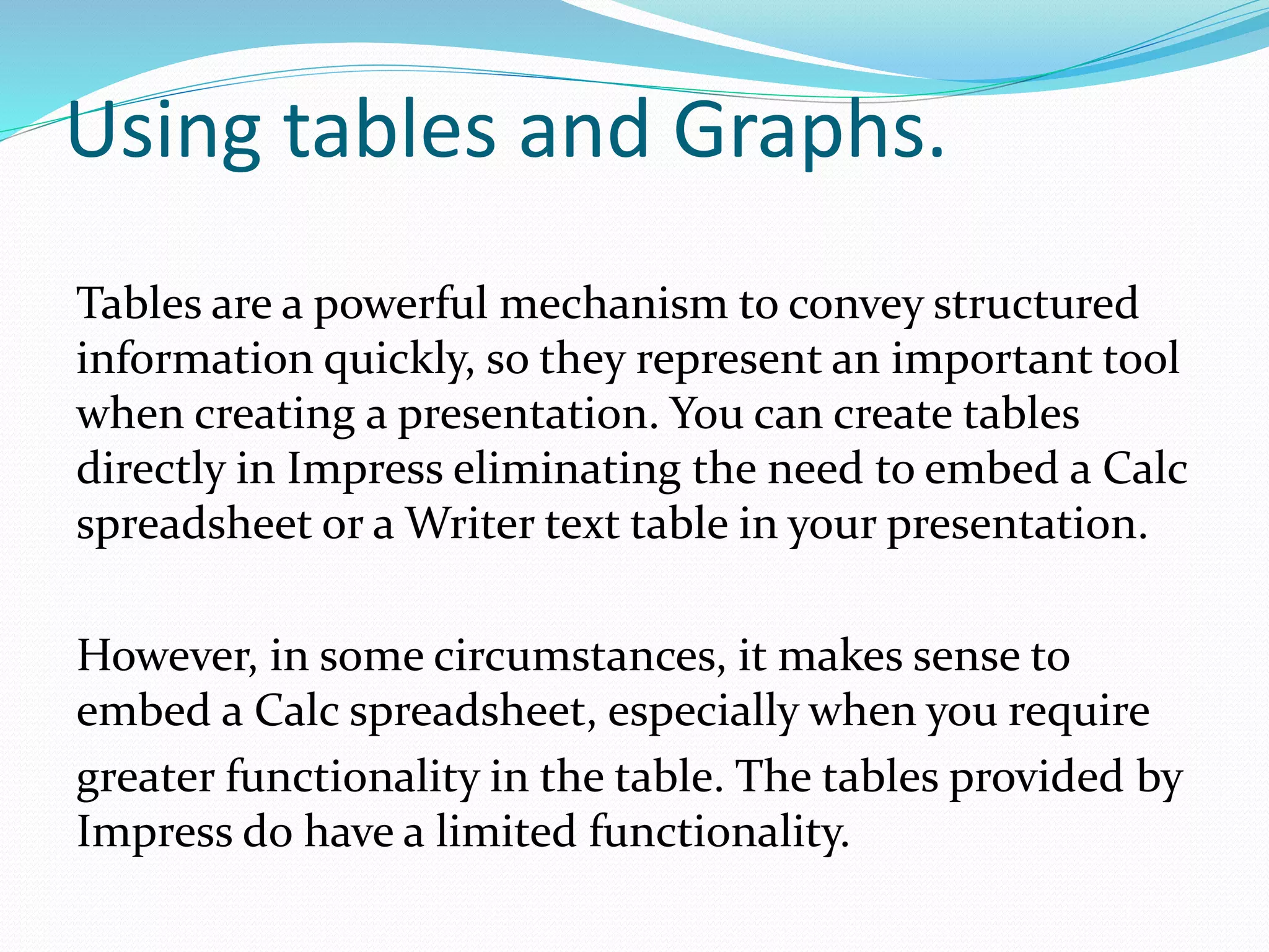 Using tables and Graphs.
Tables are a powerful mechanism to convey structured
information quickly, so they represent an important tool
when creating a presentation. You can create tables
directly in Impress eliminating the need to embed a Calc
spreadsheet or a Writer text table in your presentation.
However, in some circumstances, it makes sense to
embed a Calc spreadsheet, especially when you require
greater functionality in the table. The tables provided by
Impress do have a limited functionality.
 