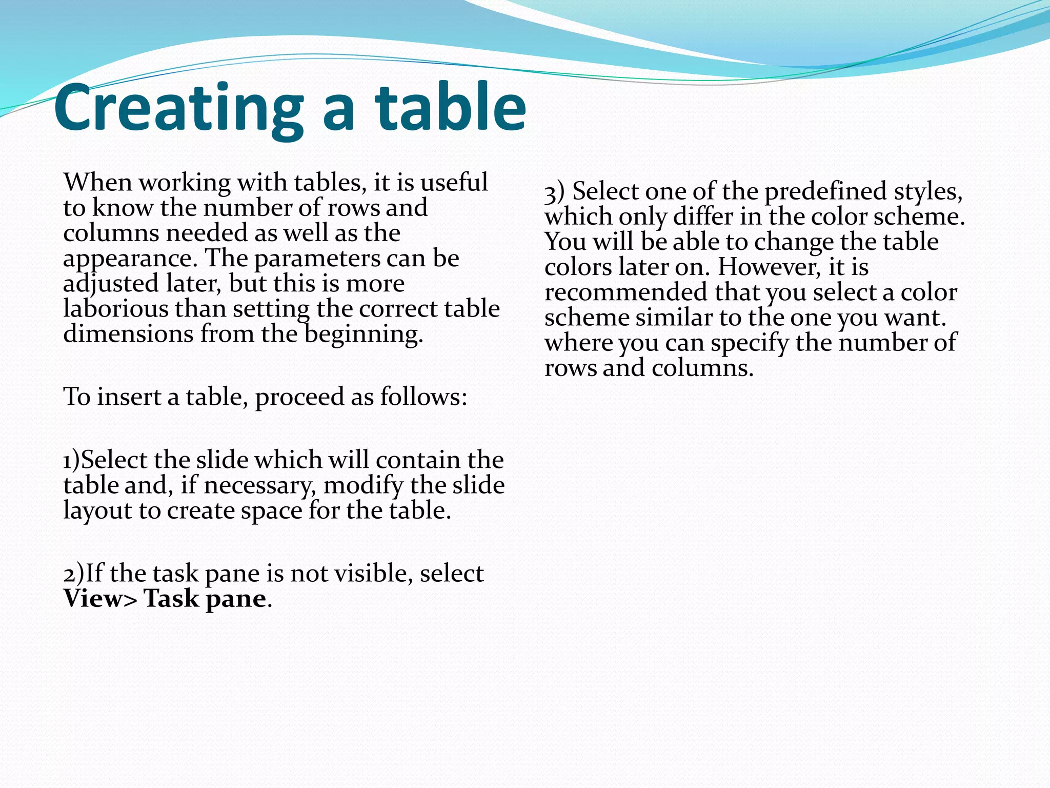 Creating a table
When working with tables, it is useful
to know the number of rows and
columns needed as well as the
appearance. The parameters can be
adjusted later, but this is more
laborious than setting the correct table
dimensions from the beginning.
To insert a table, proceed as follows:
1)Select the slide which will contain the
table and, if necessary, modify the slide
layout to create space for the table.
2)If the task pane is not visible, select
View> Task pane.
3) Select one of the predefined styles,
which only differ in the color scheme.
You will be able to change the table
colors later on. However, it is
recommended that you select a color
scheme similar to the one you want.
where you can specify the number of
rows and columns.
 