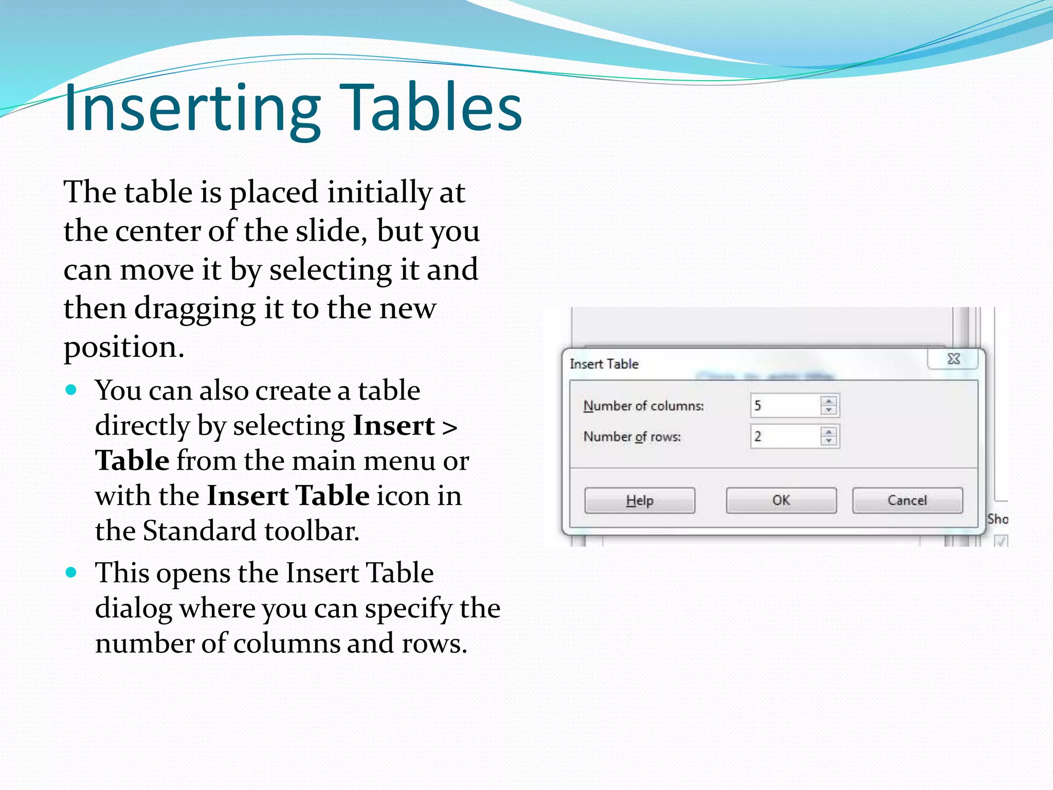 Inserting Tables
The table is placed initially at
the center of the slide, but you
can move it by selecting it and
then dragging it to the new
position.
 You can also create a table
directly by selecting Insert >
Table from the main menu or
with the Insert Table icon in
the Standard toolbar.
 This opens the Insert Table
dialog where you can specify the
number of columns and rows.
 