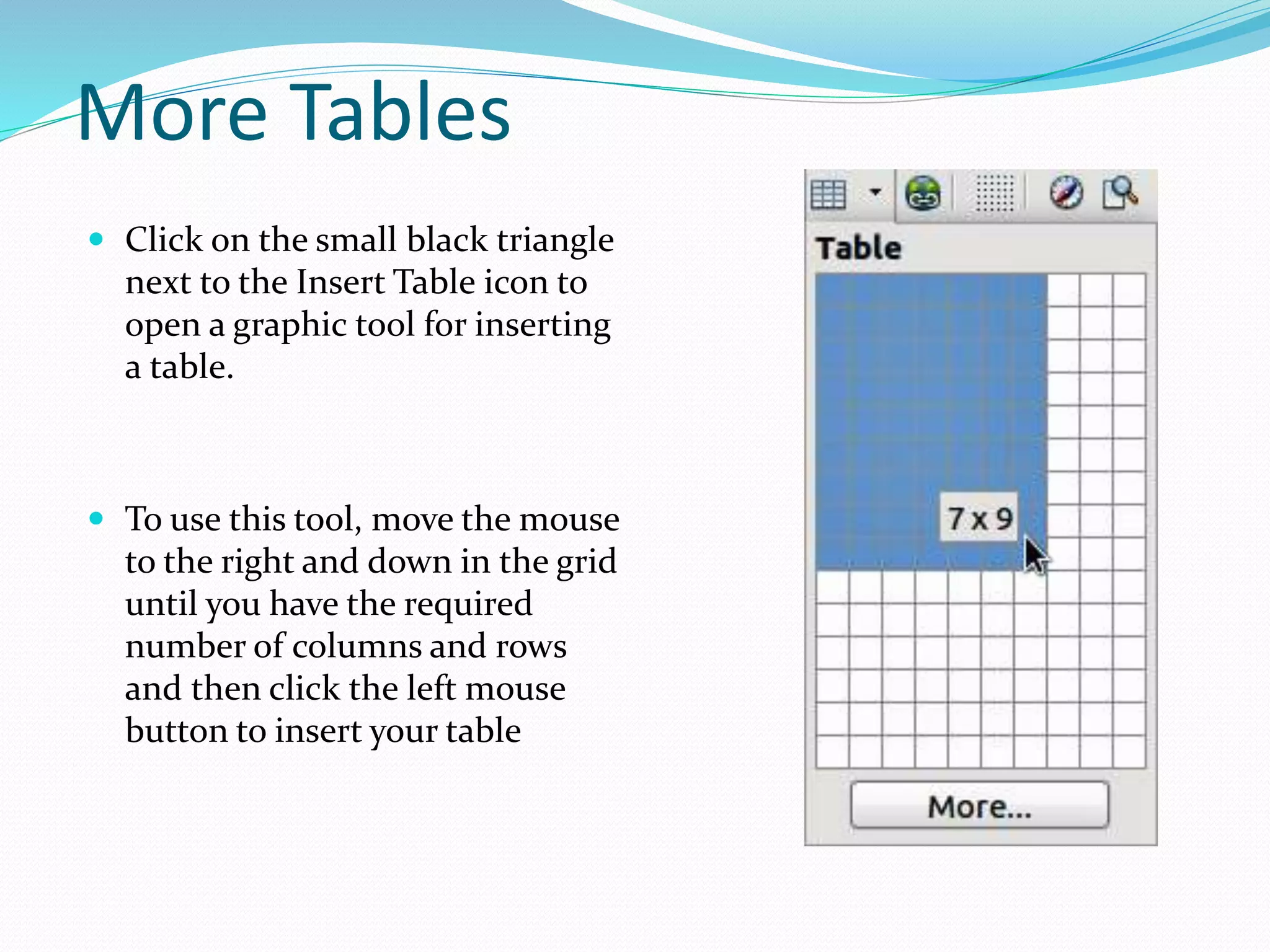 More Tables
 Click on the small black triangle
next to the Insert Table icon to
open a graphic tool for inserting
a table.
 To use this tool, move the mouse
to the right and down in the grid
until you have the required
number of columns and rows
and then click the left mouse
button to insert your table
 