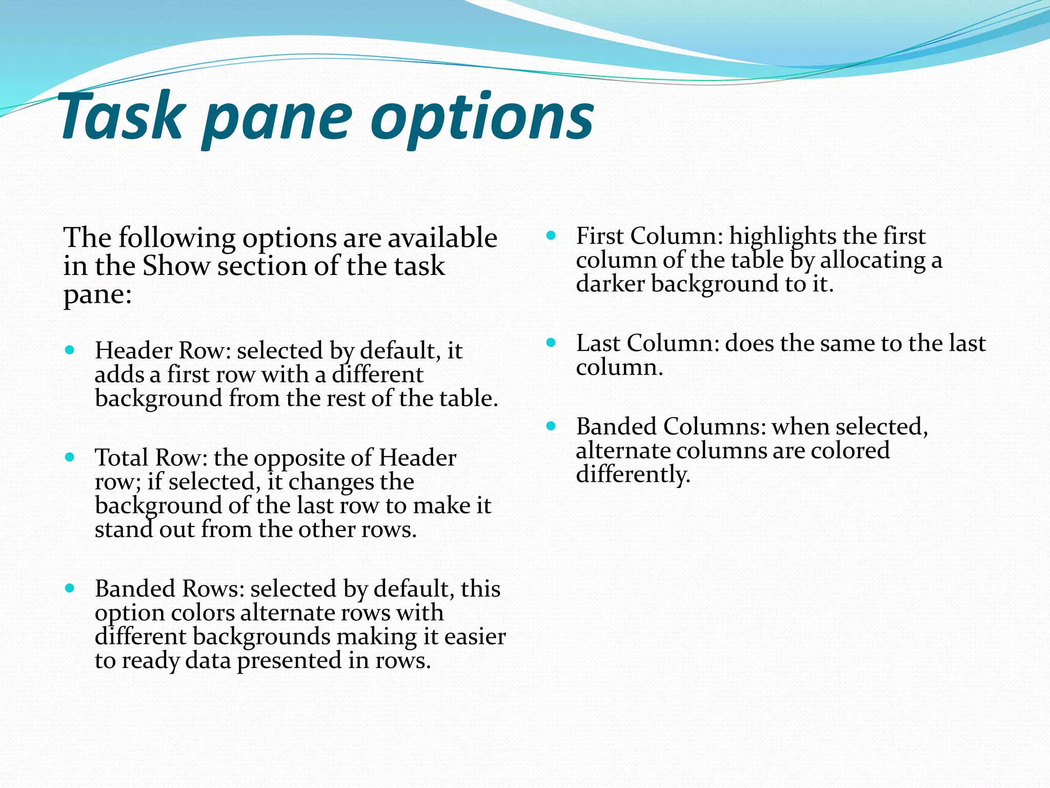 Task pane options
The following options are available
in the Show section of the task
pane:
 Header Row: selected by default, it
adds a first row with a different
background from the rest of the table.
 Total Row: the opposite of Header
row; if selected, it changes the
background of the last row to make it
stand out from the other rows.
 Banded Rows: selected by default, this
option colors alternate rows with
different backgrounds making it easier
to ready data presented in rows.
 First Column: highlights the first
column of the table by allocating a
darker background to it.
 Last Column: does the same to the last
column.
 Banded Columns: when selected,
alternate columns are colored
differently.
 