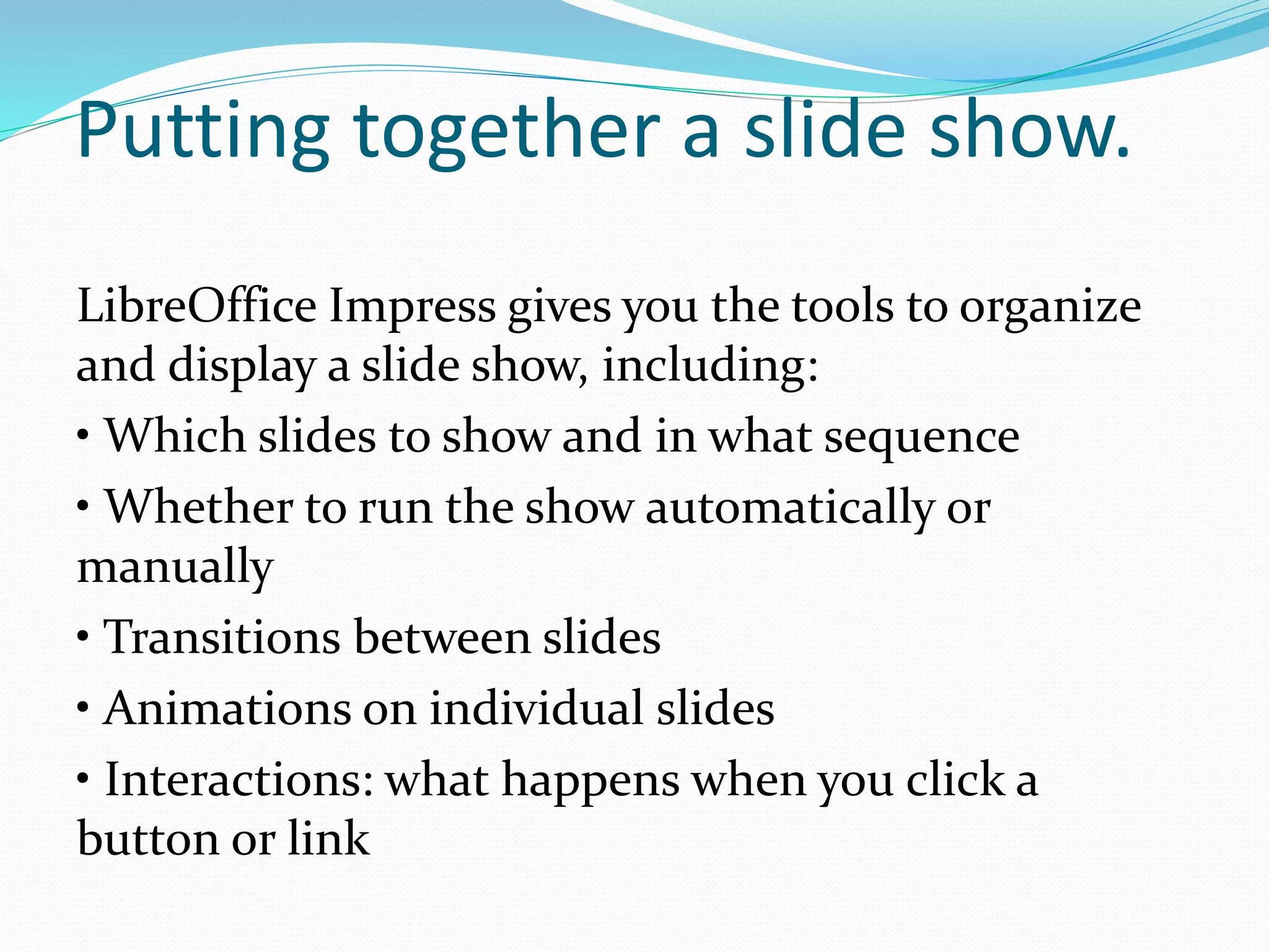 Putting together a slide show.
LibreOffice Impress gives you the tools to organize
and display a slide show, including:
• Which slides to show and in what sequence
• Whether to run the show automatically or
manually
• Transitions between slides
• Animations on individual slides
• Interactions: what happens when you click a
button or link
 