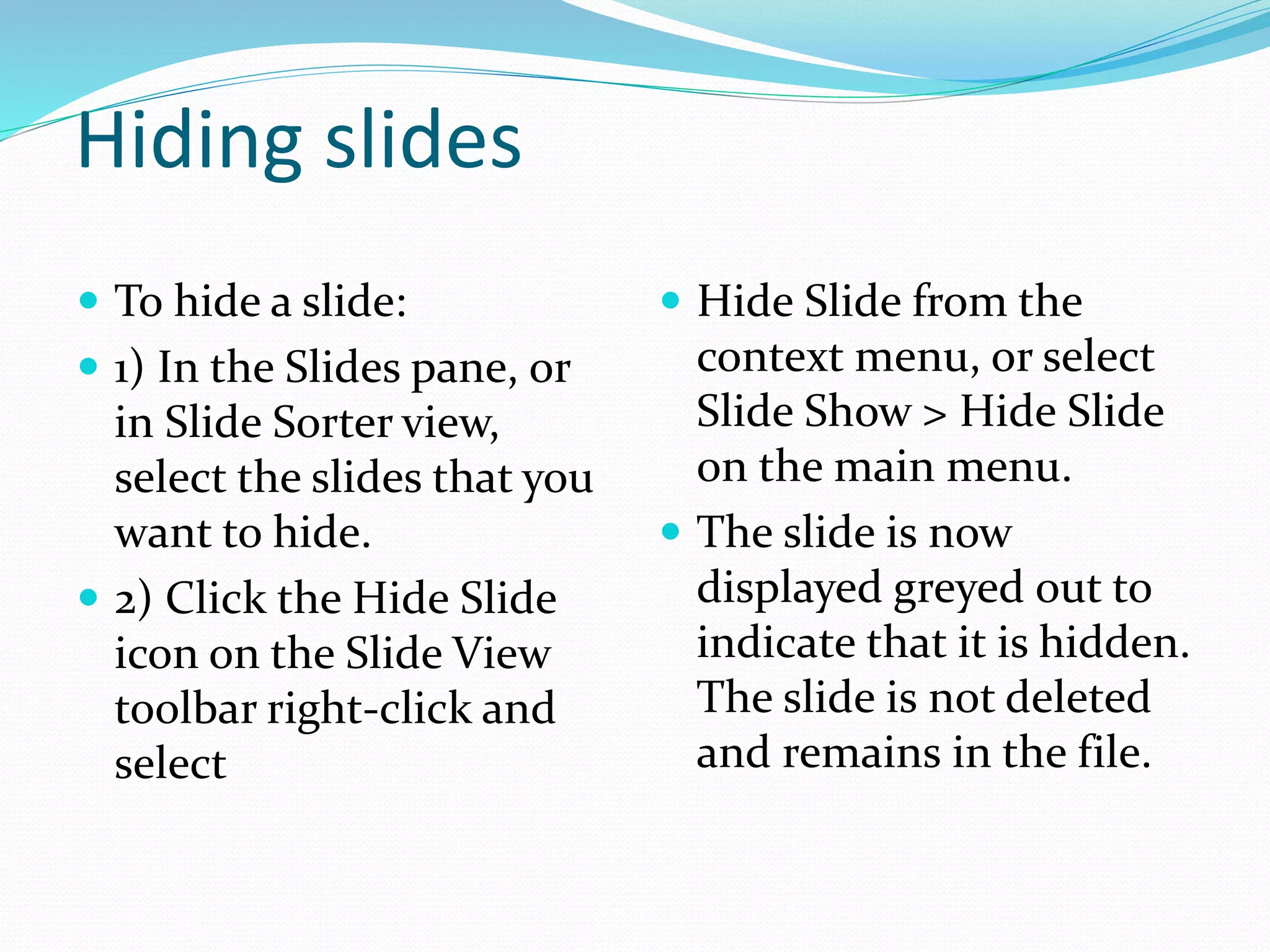 Hiding slides
 To hide a slide:
 1) In the Slides pane, or
in Slide Sorter view,
select the slides that you
want to hide.
 2) Click the Hide Slide
icon on the Slide View
toolbar right-click and
select
 Hide Slide from the
context menu, or select
Slide Show > Hide Slide
on the main menu.
 The slide is now
displayed greyed out to
indicate that it is hidden.
The slide is not deleted
and remains in the file.
 