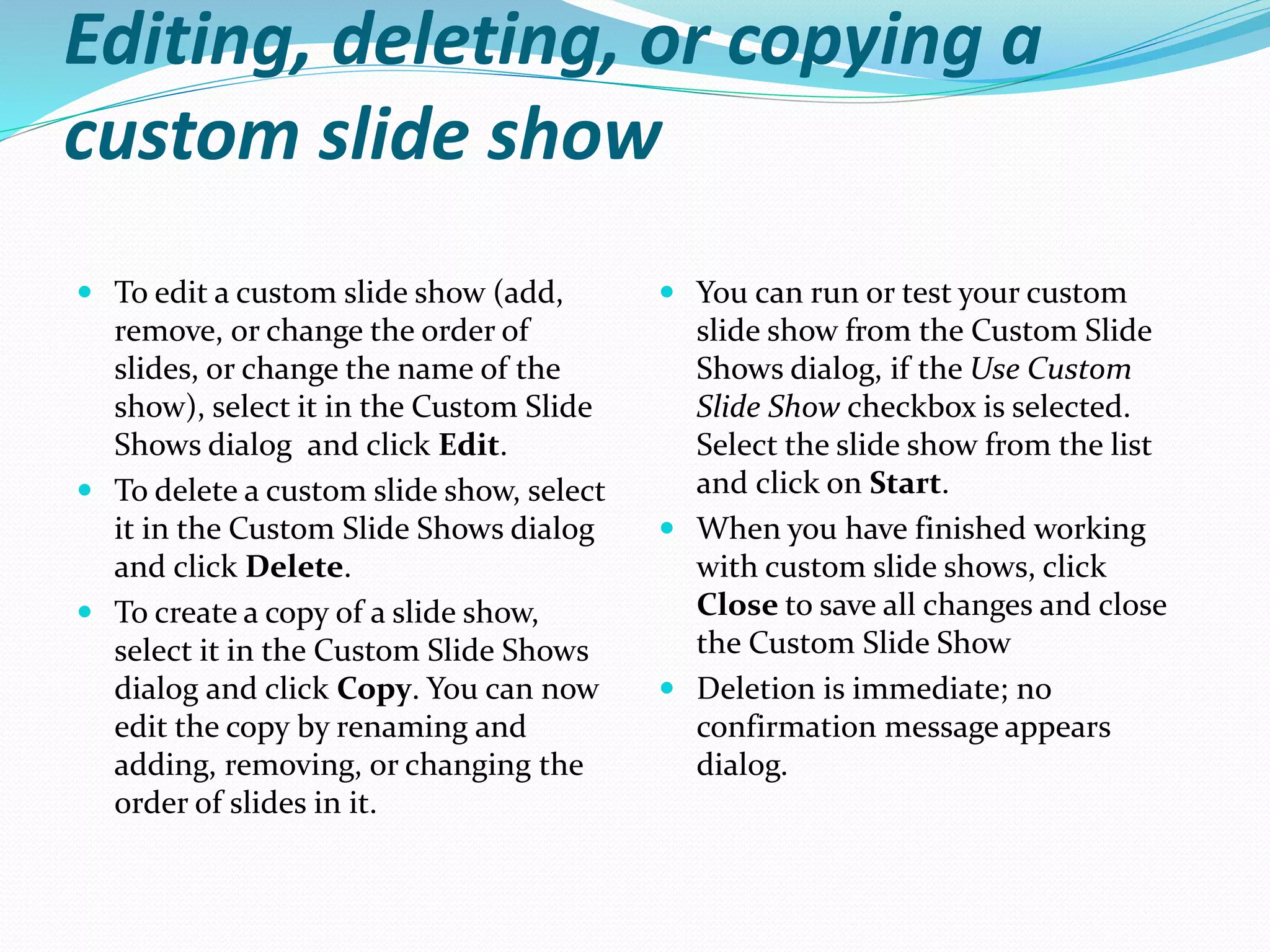 Editing, deleting, or copying a
custom slide show
 To edit a custom slide show (add,
remove, or change the order of
slides, or change the name of the
show), select it in the Custom Slide
Shows dialog and click Edit.
 To delete a custom slide show, select
it in the Custom Slide Shows dialog
and click Delete.
 To create a copy of a slide show,
select it in the Custom Slide Shows
dialog and click Copy. You can now
edit the copy by renaming and
adding, removing, or changing the
order of slides in it.
 You can run or test your custom
slide show from the Custom Slide
Shows dialog, if the Use Custom
Slide Show checkbox is selected.
Select the slide show from the list
and click on Start.
 When you have finished working
with custom slide shows, click
Close to save all changes and close
the Custom Slide Show
 Deletion is immediate; no
confirmation message appears
dialog.
 