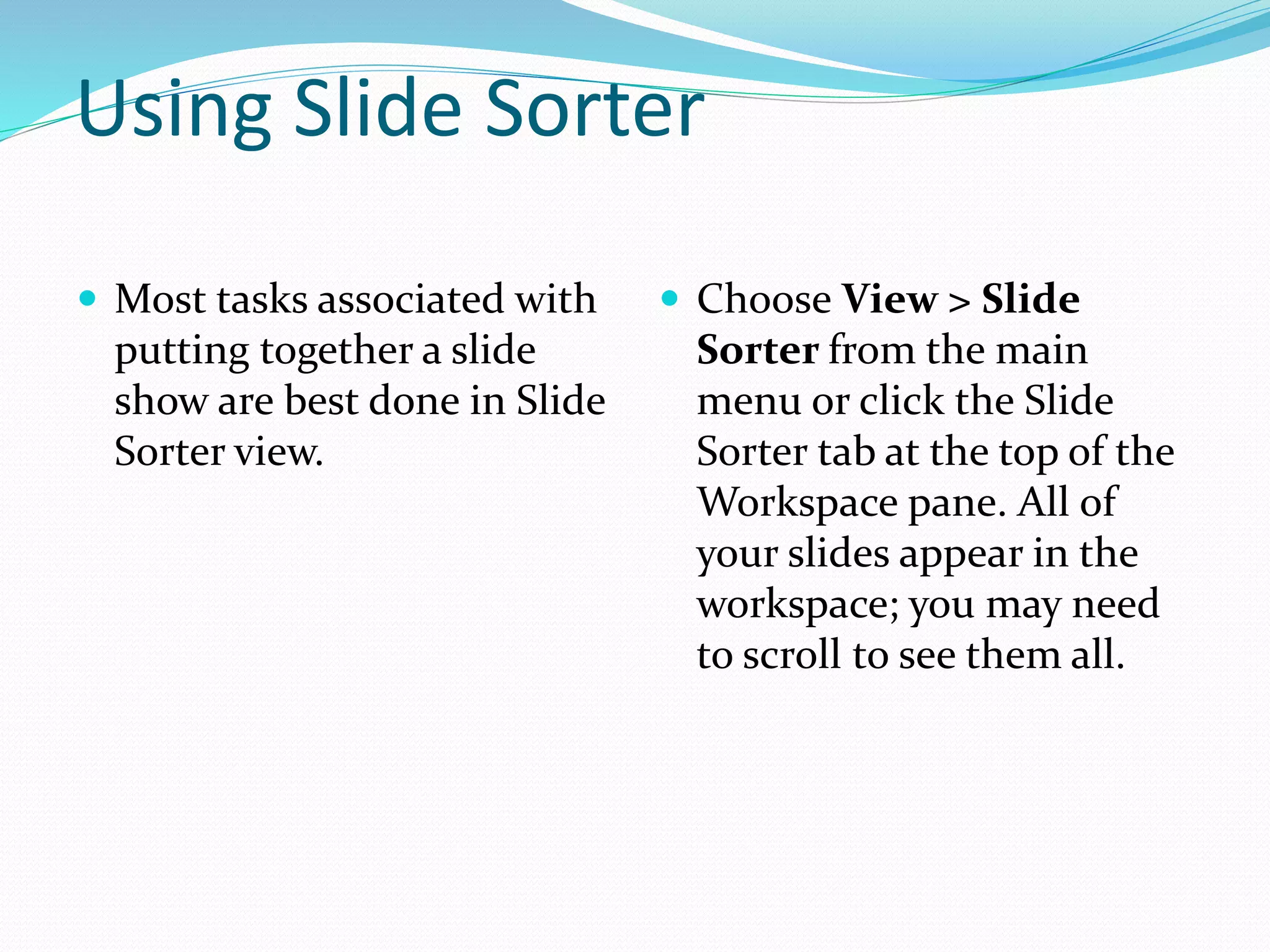 Using Slide Sorter
 Most tasks associated with
putting together a slide
show are best done in Slide
Sorter view.
 Choose View > Slide
Sorter from the main
menu or click the Slide
Sorter tab at the top of the
Workspace pane. All of
your slides appear in the
workspace; you may need
to scroll to see them all.
 