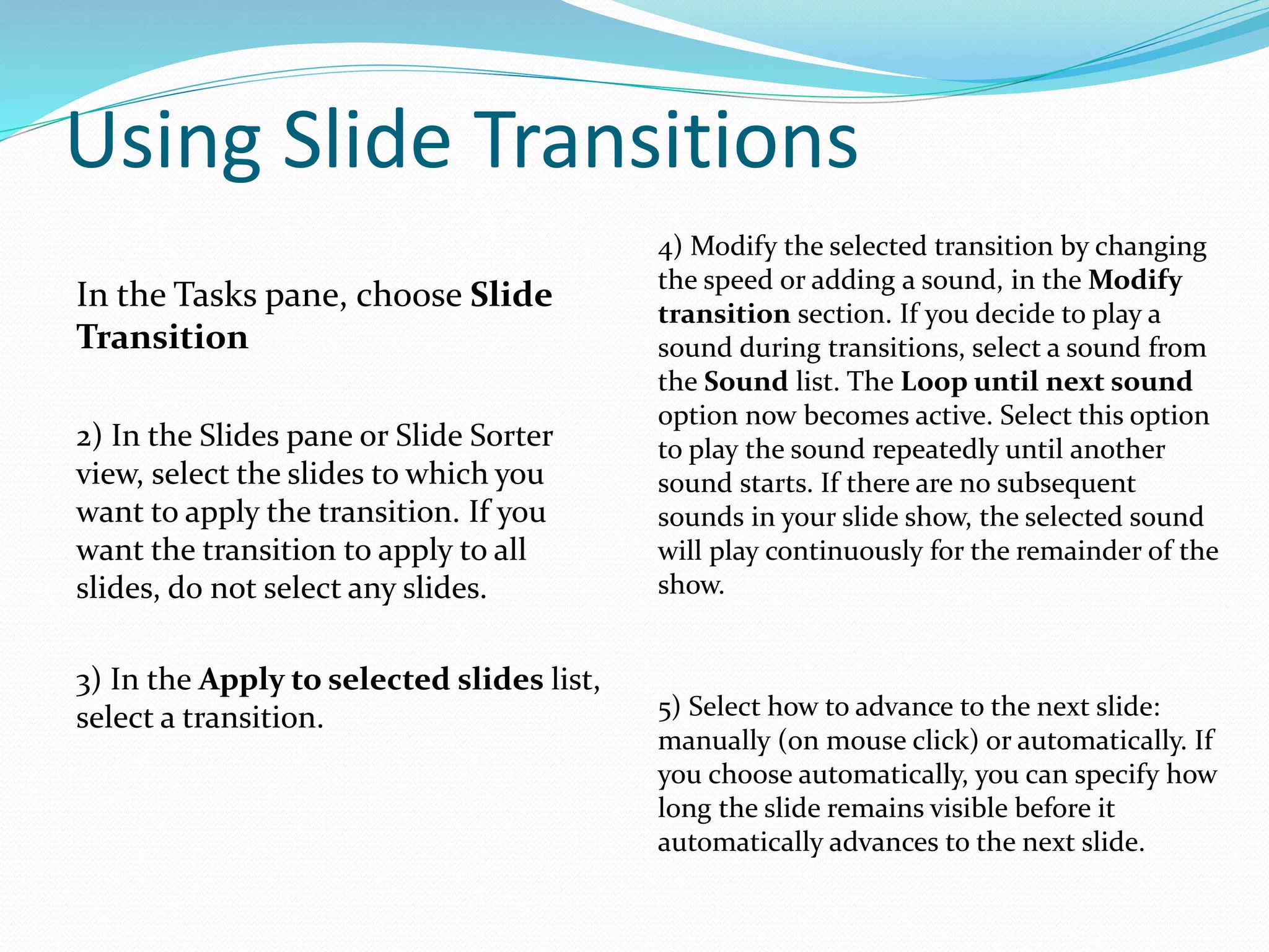 Using Slide Transitions
In the Tasks pane, choose Slide
Transition
2) In the Slides pane or Slide Sorter
view, select the slides to which you
want to apply the transition. If you
want the transition to apply to all
slides, do not select any slides.
3) In the Apply to selected slides list,
select a transition.
4) Modify the selected transition by changing
the speed or adding a sound, in the Modify
transition section. If you decide to play a
sound during transitions, select a sound from
the Sound list. The Loop until next sound
option now becomes active. Select this option
to play the sound repeatedly until another
sound starts. If there are no subsequent
sounds in your slide show, the selected sound
will play continuously for the remainder of the
show.
5) Select how to advance to the next slide:
manually (on mouse click) or automatically. If
you choose automatically, you can specify how
long the slide remains visible before it
automatically advances to the next slide.
 
