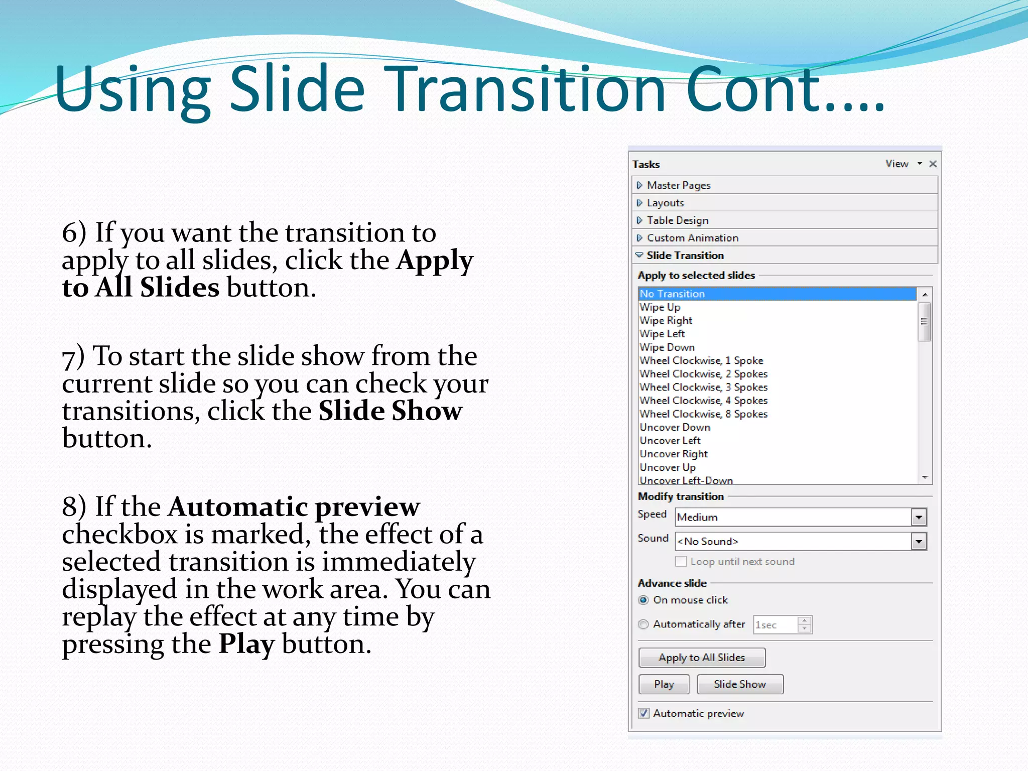 Using Slide Transition Cont.…
6) If you want the transition to
apply to all slides, click the Apply
to All Slides button.
7) To start the slide show from the
current slide so you can check your
transitions, click the Slide Show
button.
8) If the Automatic preview
checkbox is marked, the effect of a
selected transition is immediately
displayed in the work area. You can
replay the effect at any time by
pressing the Play button.
 