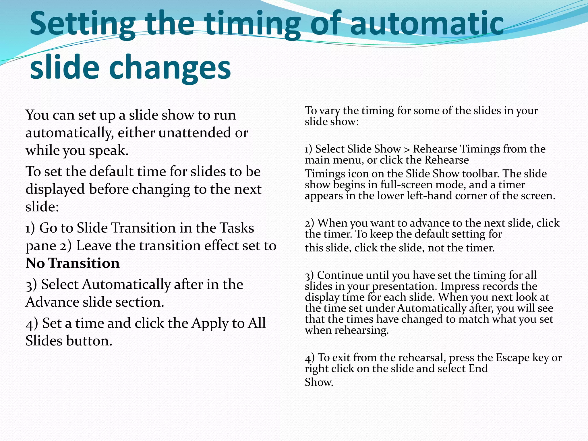 Setting the timing of automatic
slide changes
You can set up a slide show to run
automatically, either unattended or
while you speak.
To set the default time for slides to be
displayed before changing to the next
slide:
1) Go to Slide Transition in the Tasks
pane 2) Leave the transition effect set to
No Transition
3) Select Automatically after in the
Advance slide section.
4) Set a time and click the Apply to All
Slides button.
To vary the timing for some of the slides in your
slide show:
1) Select Slide Show > Rehearse Timings from the
main menu, or click the Rehearse
Timings icon on the Slide Show toolbar. The slide
show begins in full-screen mode, and a timer
appears in the lower left-hand corner of the screen.
2) When you want to advance to the next slide, click
the timer. To keep the default setting for
this slide, click the slide, not the timer.
3) Continue until you have set the timing for all
slides in your presentation. Impress records the
display time for each slide. When you next look at
the time set under Automatically after, you will see
that the times have changed to match what you set
when rehearsing.
4) To exit from the rehearsal, press the Escape key or
right click on the slide and select End
Show.
 