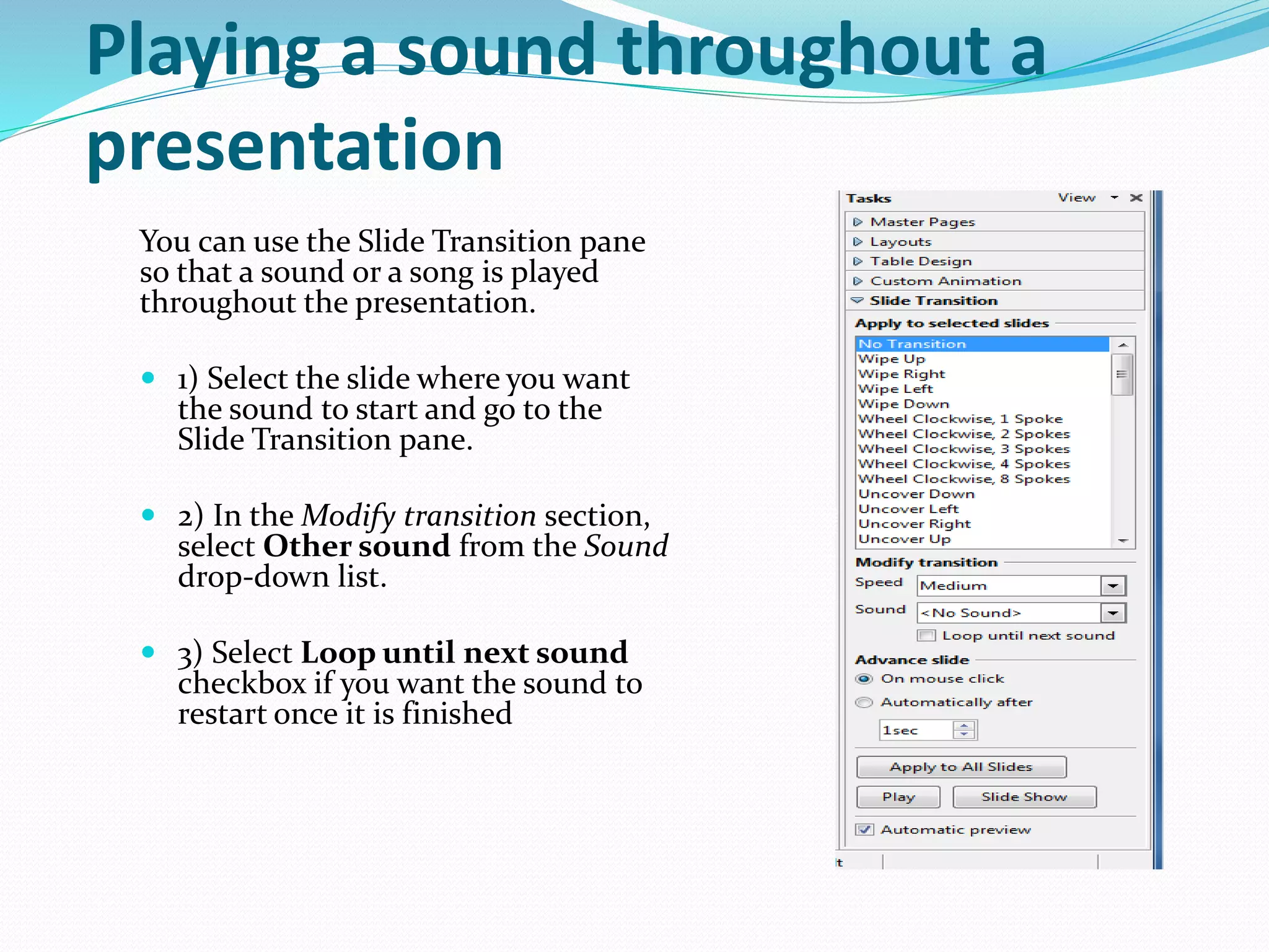 Playing a sound throughout a
presentation
You can use the Slide Transition pane
so that a sound or a song is played
throughout the presentation.
 1) Select the slide where you want
the sound to start and go to the
Slide Transition pane.
 2) In the Modify transition section,
select Other sound from the Sound
drop-down list.
 3) Select Loop until next sound
checkbox if you want the sound to
restart once it is finished
 