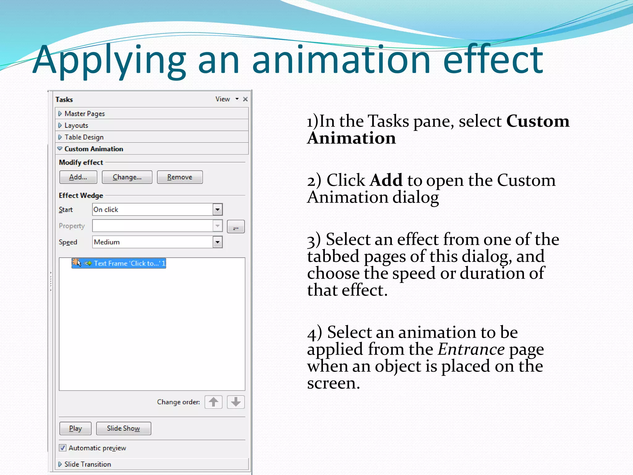 Applying an animation effect
1)In the Tasks pane, select Custom
Animation
2) Click Add to open the Custom
Animation dialog
3) Select an effect from one of the
tabbed pages of this dialog, and
choose the speed or duration of
that effect.
4) Select an animation to be
applied from the Entrance page
when an object is placed on the
screen.
 