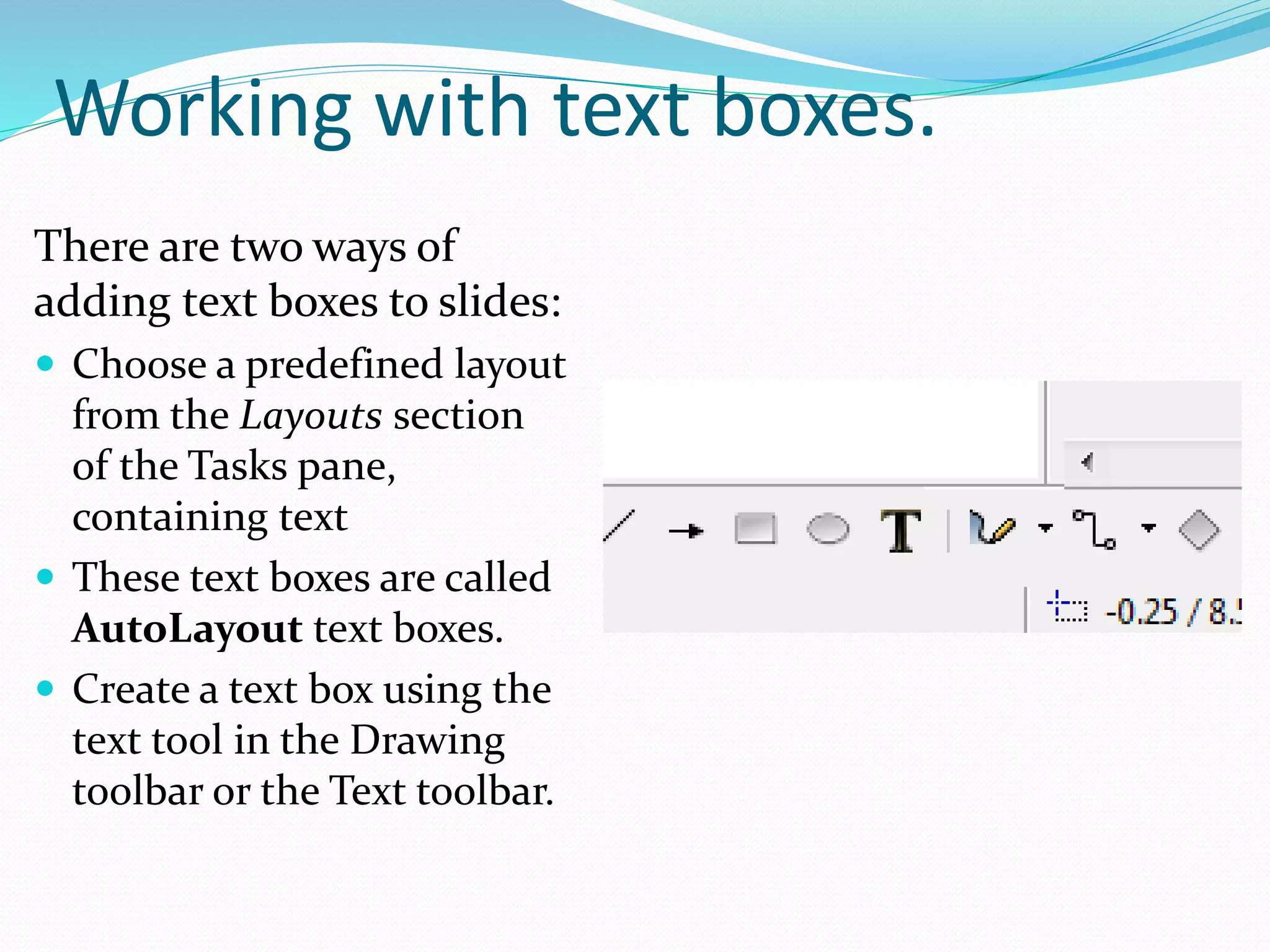 Working with text boxes.
There are two ways of
adding text boxes to slides:
 Choose a predefined layout
from the Layouts section
of the Tasks pane,
containing text
 These text boxes are called
AutoLayout text boxes.
 Create a text box using the
text tool in the Drawing
toolbar or the Text toolbar.
 