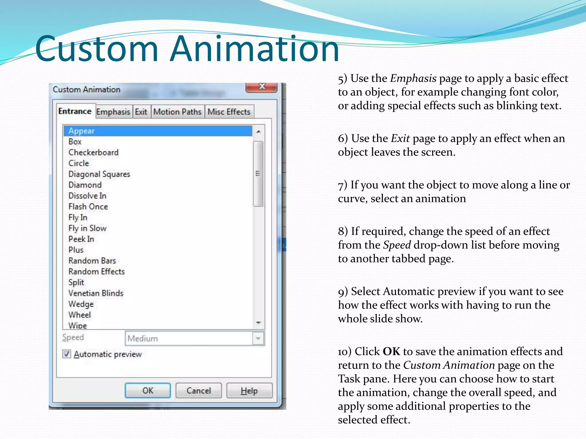 Custom Animation
5) Use the Emphasis page to apply a basic effect
to an object, for example changing font color,
or adding special effects such as blinking text.
6) Use the Exit page to apply an effect when an
object leaves the screen.
7) If you want the object to move along a line or
curve, select an animation
8) If required, change the speed of an effect
from the Speed drop-down list before moving
to another tabbed page.
9) Select Automatic preview if you want to see
how the effect works with having to run the
whole slide show.
10) Click OK to save the animation effects and
return to the Custom Animation page on the
Task pane. Here you can choose how to start
the animation, change the overall speed, and
apply some additional properties to the
selected effect.
 