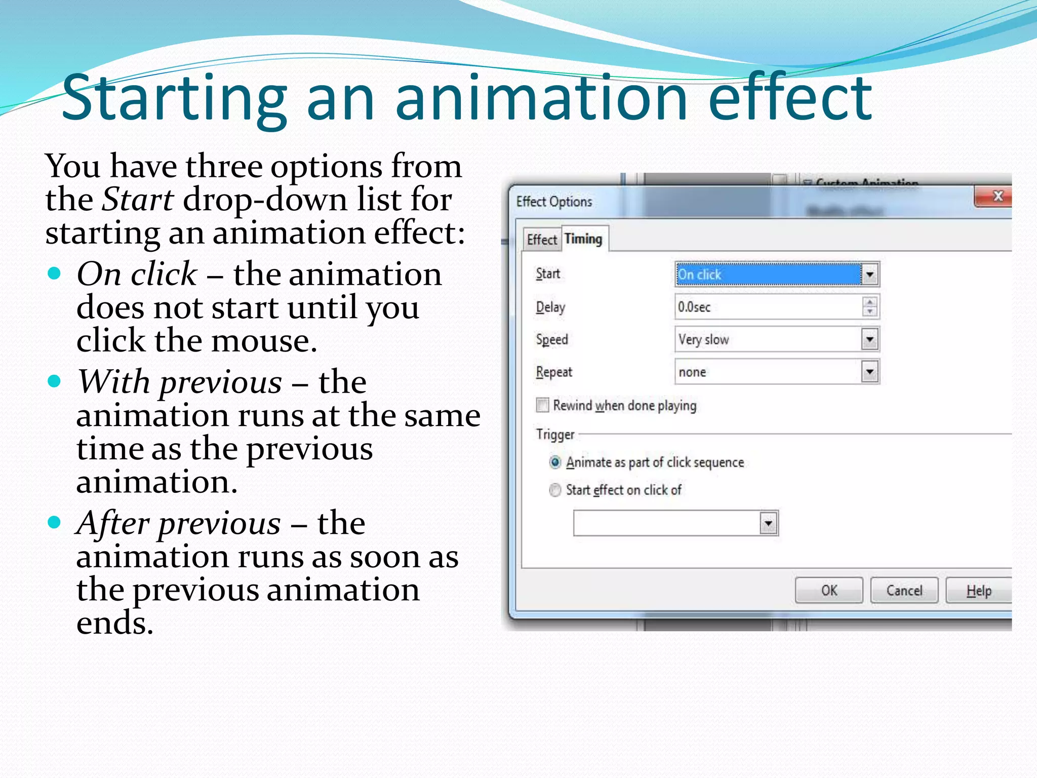 Starting an animation effect
You have three options from
the Start drop-down list for
starting an animation effect:
 On click − the animation
does not start until you
click the mouse.
 With previous − the
animation runs at the same
time as the previous
animation.
 After previous − the
animation runs as soon as
the previous animation
ends.
 