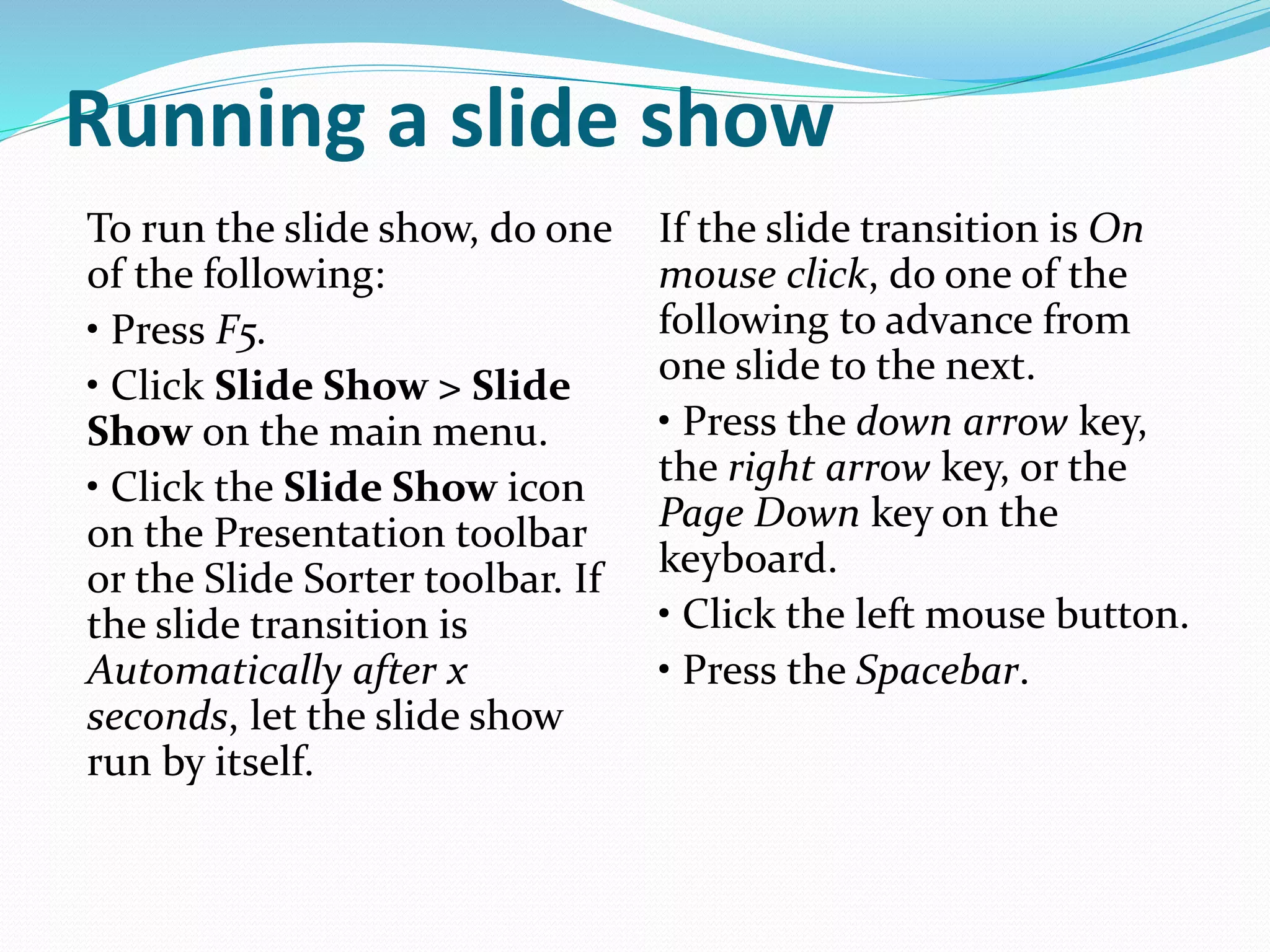 Running a slide show
To run the slide show, do one
of the following:
• Press F5.
• Click Slide Show > Slide
Show on the main menu.
• Click the Slide Show icon
on the Presentation toolbar
or the Slide Sorter toolbar. If
the slide transition is
Automatically after x
seconds, let the slide show
run by itself.
If the slide transition is On
mouse click, do one of the
following to advance from
one slide to the next.
• Press the down arrow key,
the right arrow key, or the
Page Down key on the
keyboard.
• Click the left mouse button.
• Press the Spacebar.
 