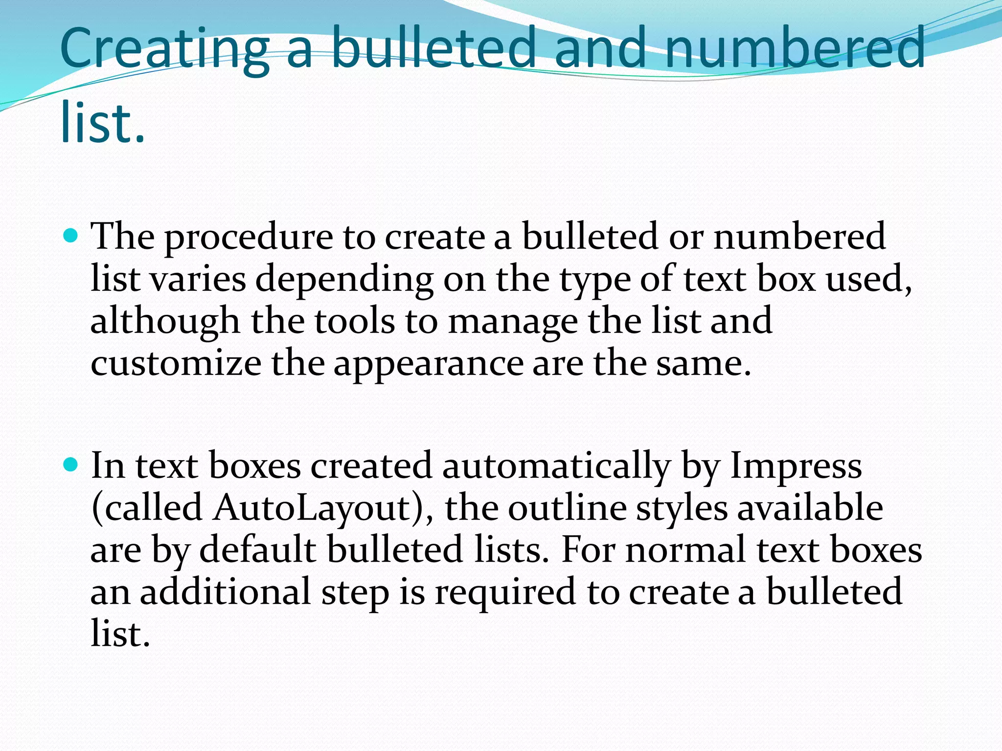 Creating a bulleted and numbered
list.
 The procedure to create a bulleted or numbered
list varies depending on the type of text box used,
although the tools to manage the list and
customize the appearance are the same.
 In text boxes created automatically by Impress
(called AutoLayout), the outline styles available
are by default bulleted lists. For normal text boxes
an additional step is required to create a bulleted
list.
 
