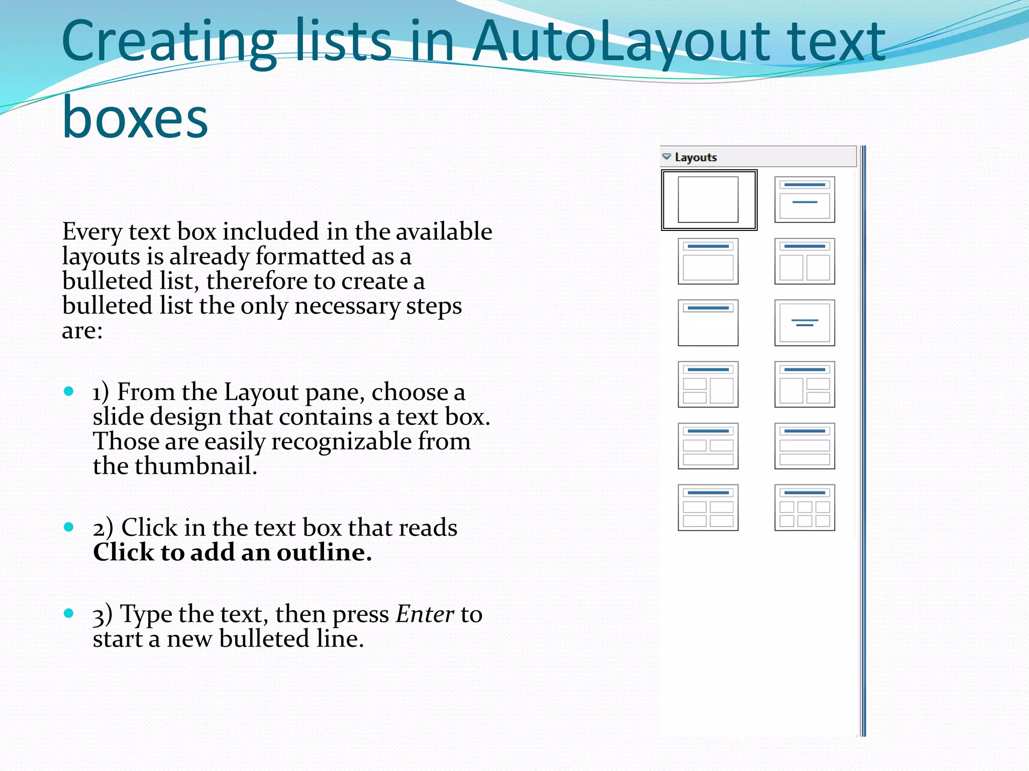 Creating lists in AutoLayout text
boxes
Every text box included in the available
layouts is already formatted as a
bulleted list, therefore to create a
bulleted list the only necessary steps
are:
 1) From the Layout pane, choose a
slide design that contains a text box.
Those are easily recognizable from
the thumbnail.
 2) Click in the text box that reads
Click to add an outline.
 3) Type the text, then press Enter to
start a new bulleted line.
 