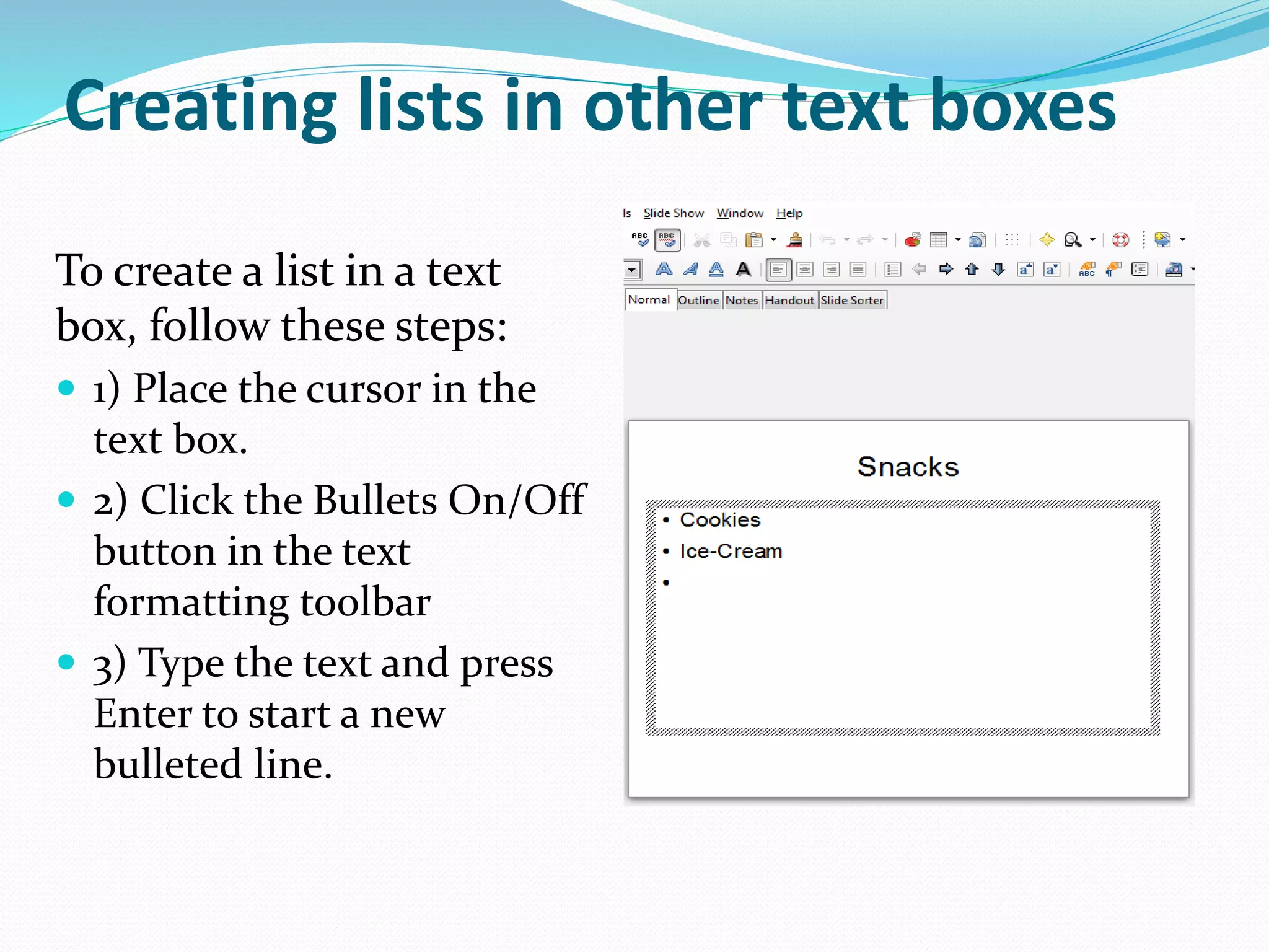 Creating lists in other text boxes
To create a list in a text
box, follow these steps:
 1) Place the cursor in the
text box.
 2) Click the Bullets On/Off
button in the text
formatting toolbar
 3) Type the text and press
Enter to start a new
bulleted line.
 