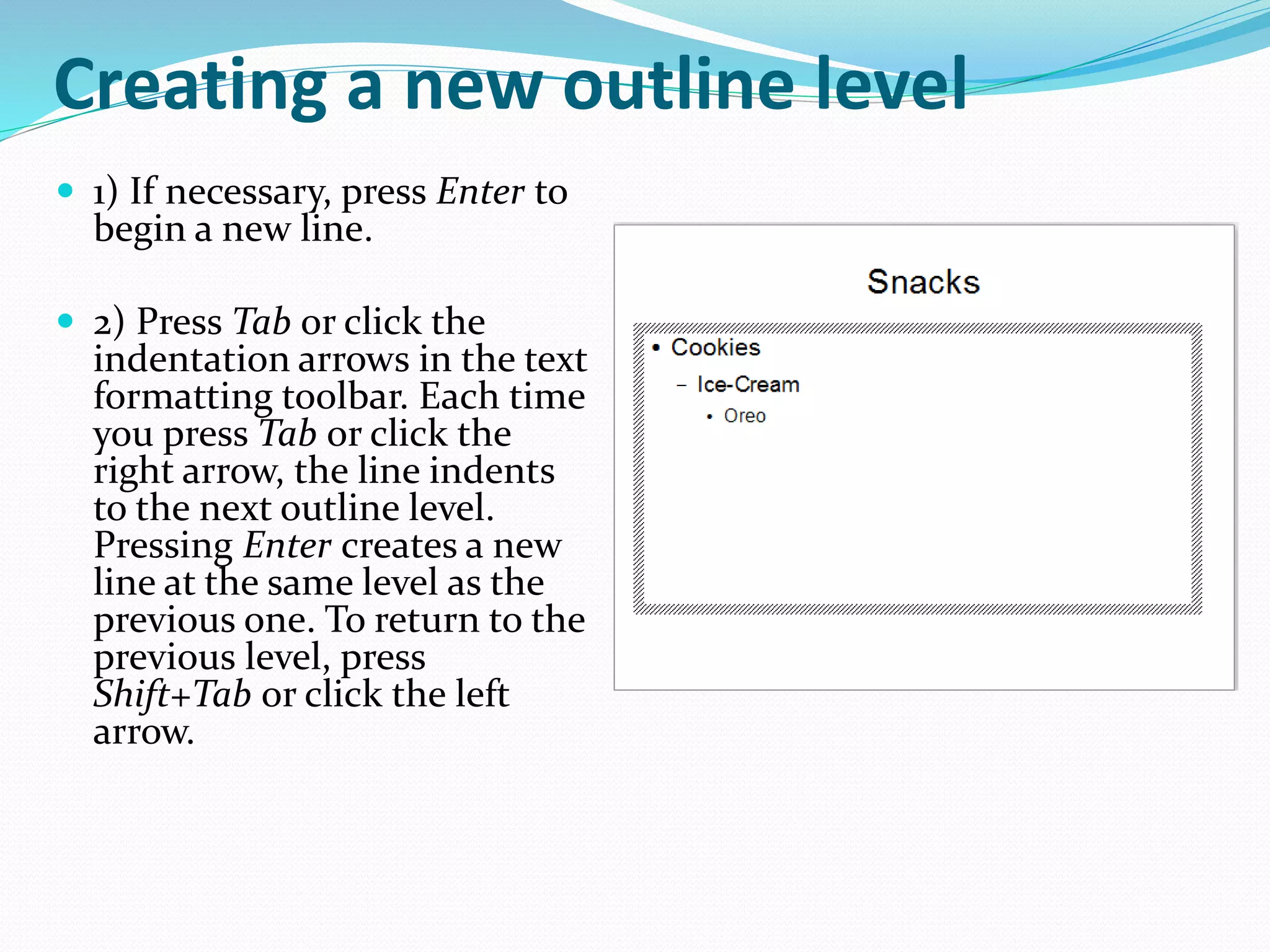 Creating a new outline level
 1) If necessary, press Enter to
begin a new line.
 2) Press Tab or click the
indentation arrows in the text
formatting toolbar. Each time
you press Tab or click the
right arrow, the line indents
to the next outline level.
Pressing Enter creates a new
line at the same level as the
previous one. To return to the
previous level, press
Shift+Tab or click the left
arrow.
 