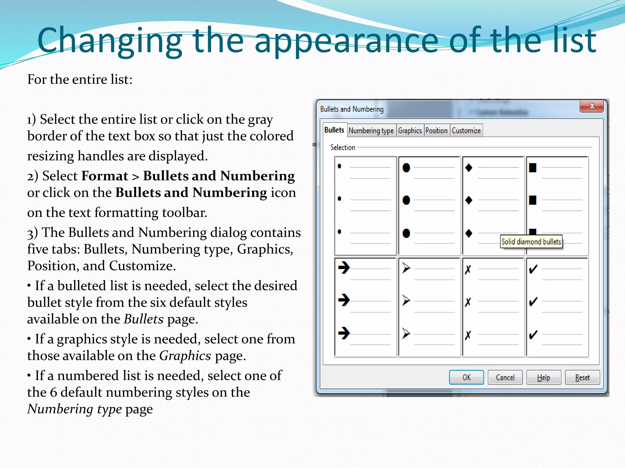Changing the appearance of the list
For the entire list:
1) Select the entire list or click on the gray
border of the text box so that just the colored
resizing handles are displayed.
2) Select Format > Bullets and Numbering
or click on the Bullets and Numbering icon
on the text formatting toolbar.
3) The Bullets and Numbering dialog contains
five tabs: Bullets, Numbering type, Graphics,
Position, and Customize.
• If a bulleted list is needed, select the desired
bullet style from the six default styles
available on the Bullets page.
• If a graphics style is needed, select one from
those available on the Graphics page.
• If a numbered list is needed, select one of
the 6 default numbering styles on the
Numbering type page
 
