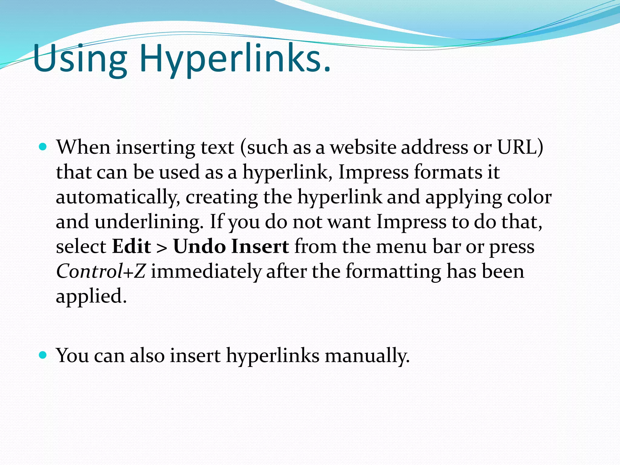 Using Hyperlinks.
 When inserting text (such as a website address or URL)
that can be used as a hyperlink, Impress formats it
automatically, creating the hyperlink and applying color
and underlining. If you do not want Impress to do that,
select Edit > Undo Insert from the menu bar or press
Control+Z immediately after the formatting has been
applied.
 You can also insert hyperlinks manually.
 