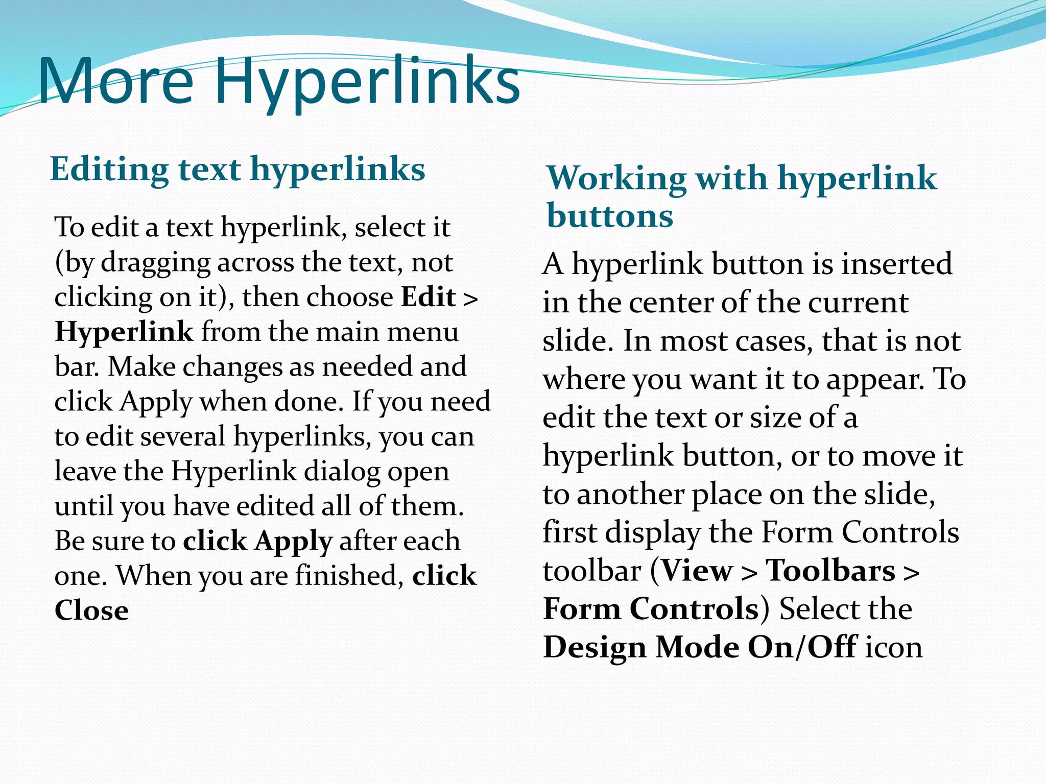 More Hyperlinks
Editing text hyperlinks Working with hyperlink
buttonsTo edit a text hyperlink, select it
(by dragging across the text, not
clicking on it), then choose Edit >
Hyperlink from the main menu
bar. Make changes as needed and
click Apply when done. If you need
to edit several hyperlinks, you can
leave the Hyperlink dialog open
until you have edited all of them.
Be sure to click Apply after each
one. When you are finished, click
Close
A hyperlink button is inserted
in the center of the current
slide. In most cases, that is not
where you want it to appear. To
edit the text or size of a
hyperlink button, or to move it
to another place on the slide,
first display the Form Controls
toolbar (View > Toolbars >
Form Controls) Select the
Design Mode On/Off icon
 