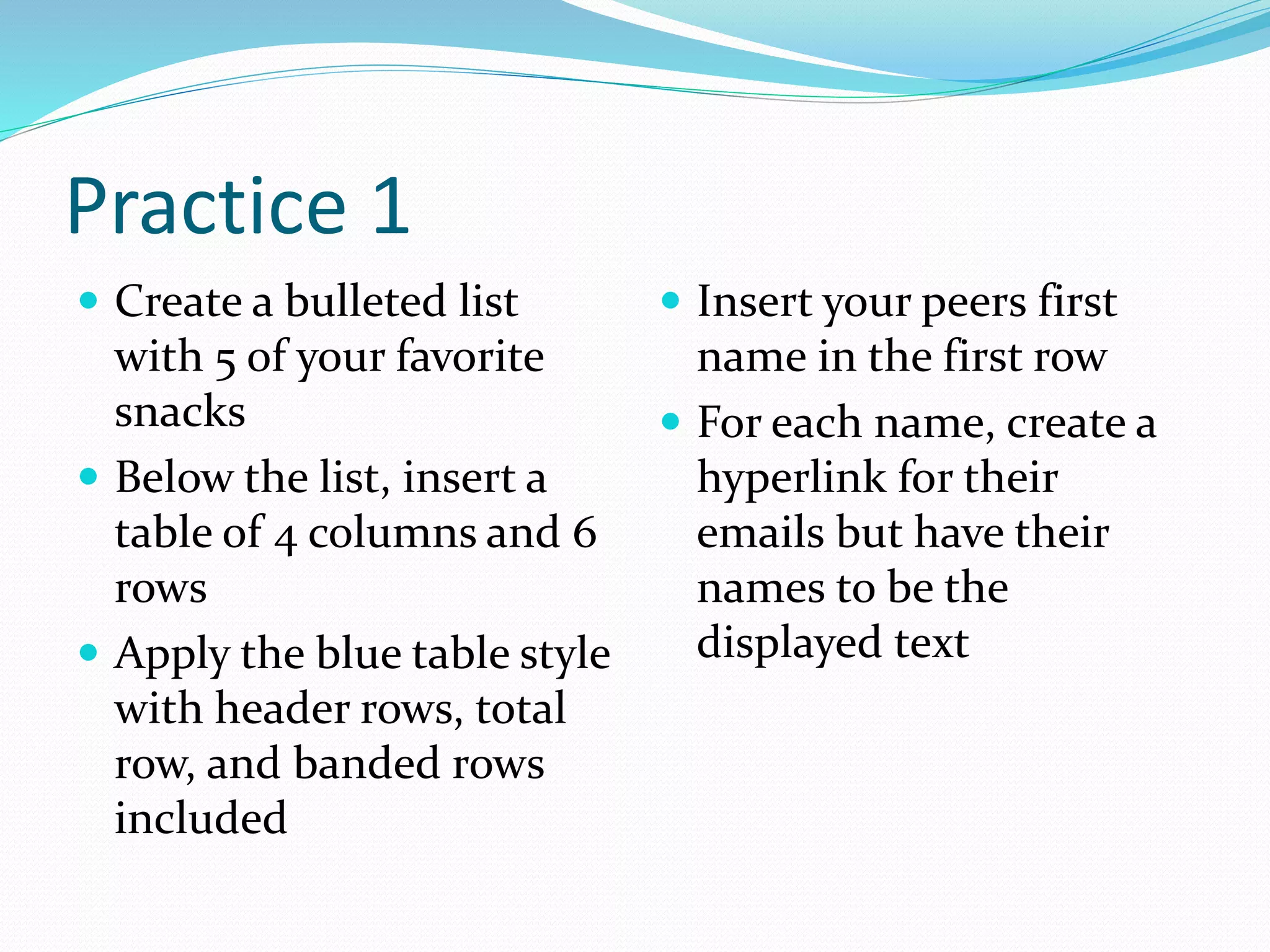 Practice 1
 Create a bulleted list
with 5 of your favorite
snacks
 Below the list, insert a
table of 4 columns and 6
rows
 Apply the blue table style
with header rows, total
row, and banded rows
included
 Insert your peers first
name in the first row
 For each name, create a
hyperlink for their
emails but have their
names to be the
displayed text
 