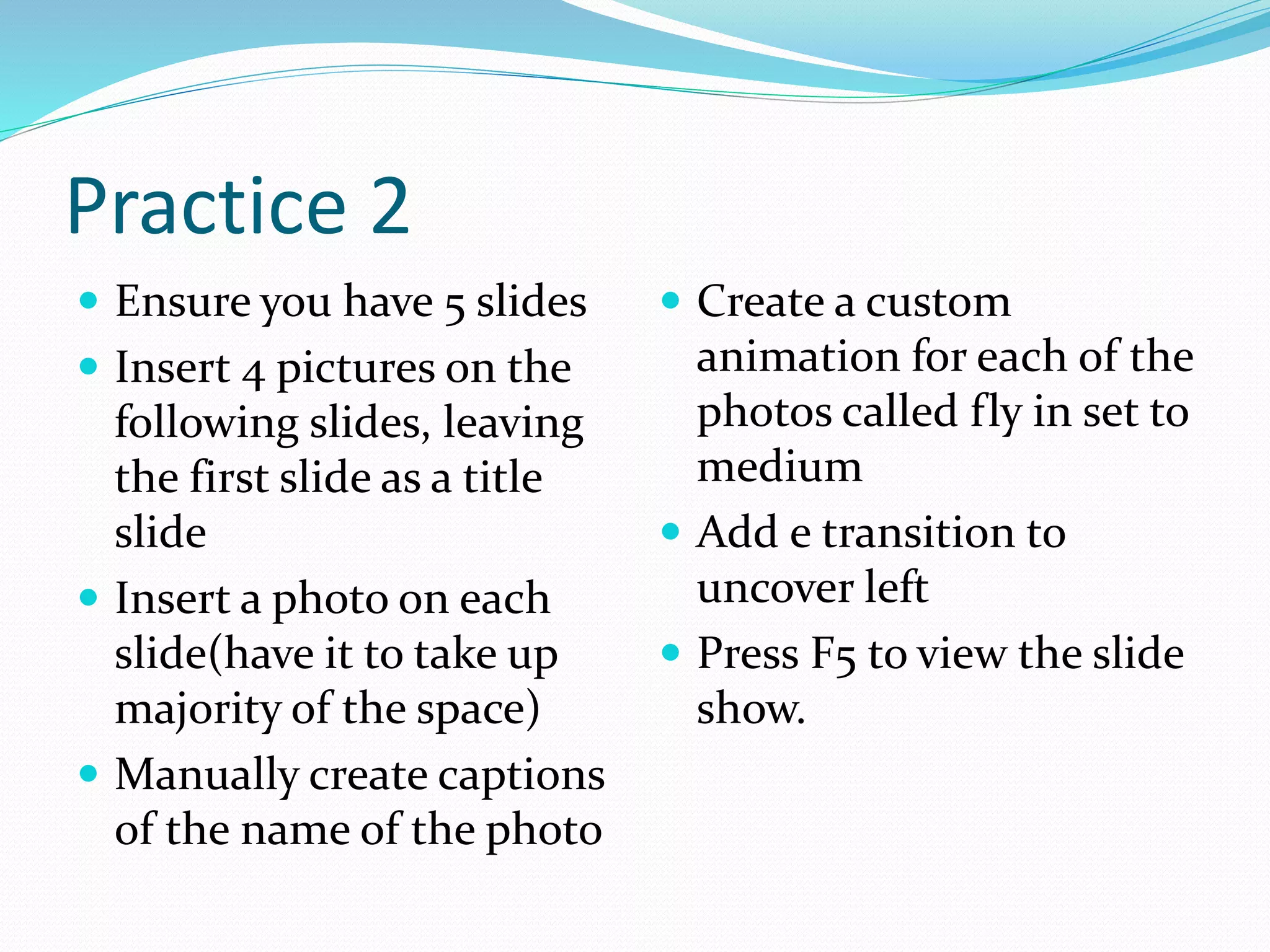 Practice 2
 Ensure you have 5 slides
 Insert 4 pictures on the
following slides, leaving
the first slide as a title
slide
 Insert a photo on each
slide(have it to take up
majority of the space)
 Manually create captions
of the name of the photo
 Create a custom
animation for each of the
photos called fly in set to
medium
 Add e transition to
uncover left
 Press F5 to view the slide
show.
 