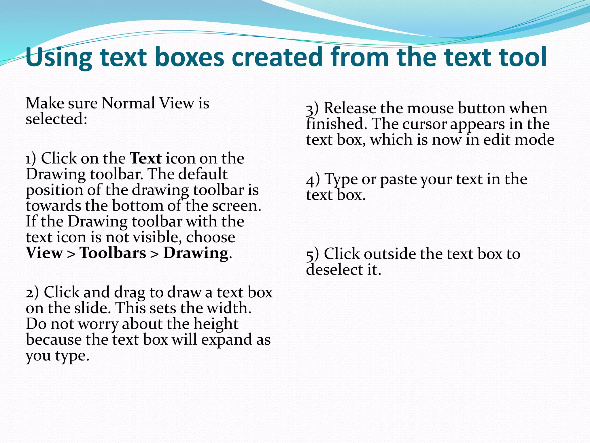 Using text boxes created from the text tool
Make sure Normal View is
selected:
1) Click on the Text icon on the
Drawing toolbar. The default
position of the drawing toolbar is
towards the bottom of the screen.
If the Drawing toolbar with the
text icon is not visible, choose
View > Toolbars > Drawing.
2) Click and drag to draw a text box
on the slide. This sets the width.
Do not worry about the height
because the text box will expand as
you type.
3) Release the mouse button when
finished. The cursor appears in the
text box, which is now in edit mode
4) Type or paste your text in the
text box.
5) Click outside the text box to
deselect it.
 
