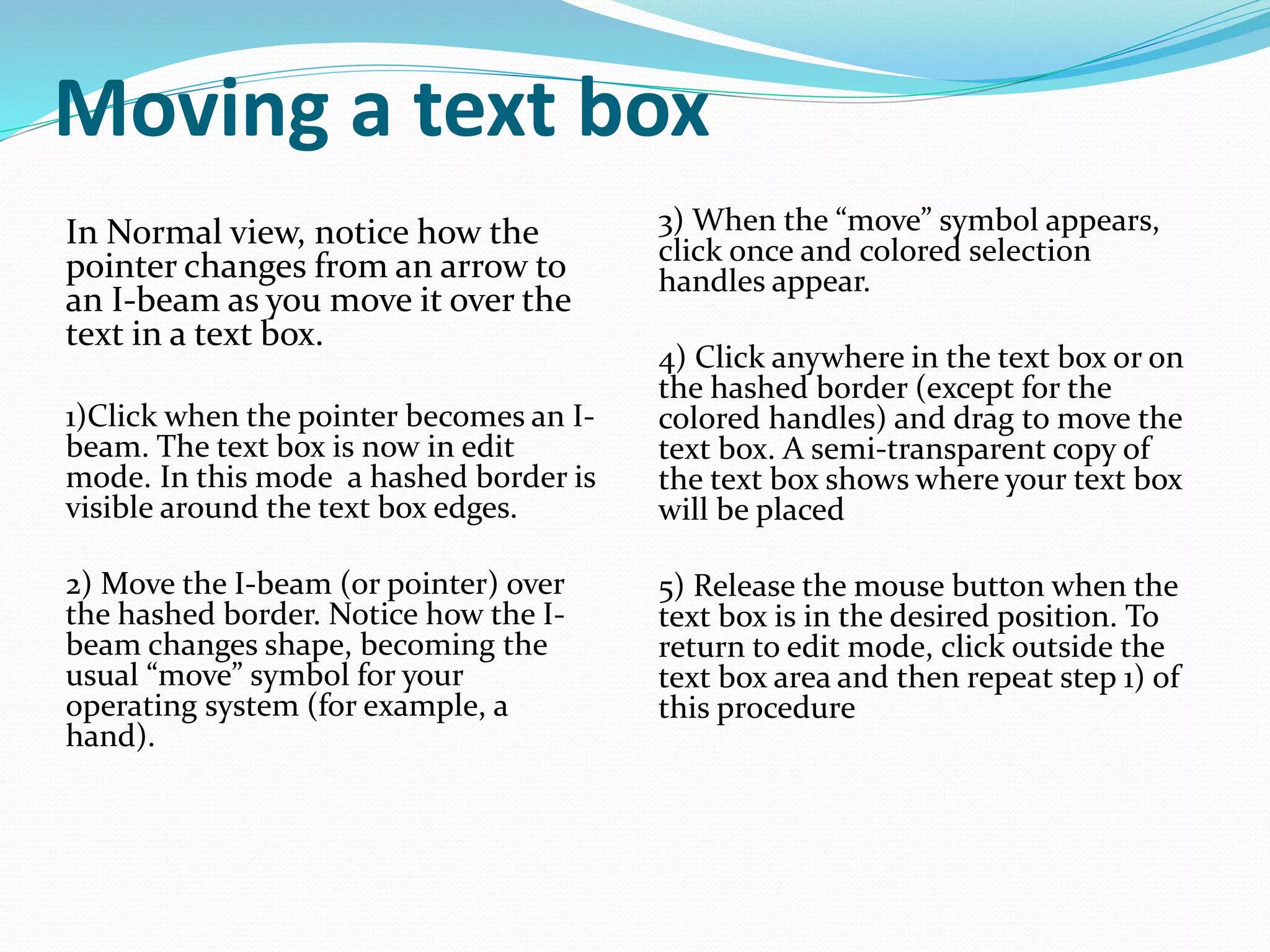 Moving a text box
In Normal view, notice how the
pointer changes from an arrow to
an I-beam as you move it over the
text in a text box.
1)Click when the pointer becomes an I-
beam. The text box is now in edit
mode. In this mode a hashed border is
visible around the text box edges.
2) Move the I-beam (or pointer) over
the hashed border. Notice how the I-
beam changes shape, becoming the
usual “move” symbol for your
operating system (for example, a
hand).
3) When the “move” symbol appears,
click once and colored selection
handles appear.
4) Click anywhere in the text box or on
the hashed border (except for the
colored handles) and drag to move the
text box. A semi-transparent copy of
the text box shows where your text box
will be placed
5) Release the mouse button when the
text box is in the desired position. To
return to edit mode, click outside the
text box area and then repeat step 1) of
this procedure
 