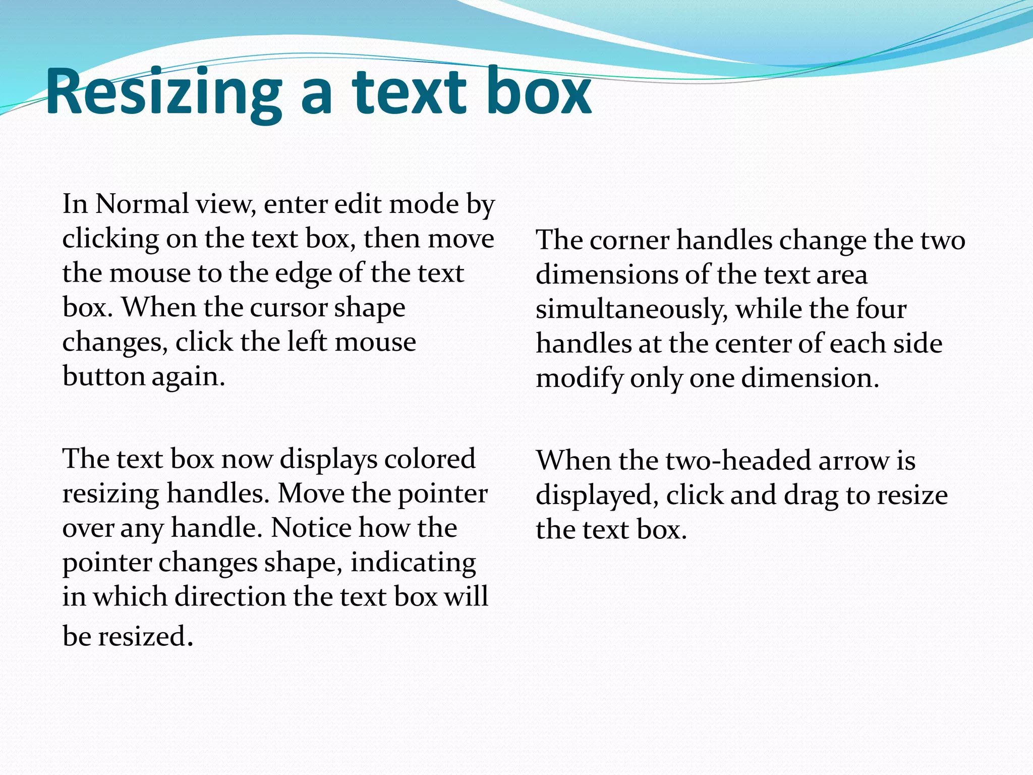Resizing a text box
In Normal view, enter edit mode by
clicking on the text box, then move
the mouse to the edge of the text
box. When the cursor shape
changes, click the left mouse
button again.
The text box now displays colored
resizing handles. Move the pointer
over any handle. Notice how the
pointer changes shape, indicating
in which direction the text box will
be resized.
The corner handles change the two
dimensions of the text area
simultaneously, while the four
handles at the center of each side
modify only one dimension.
When the two-headed arrow is
displayed, click and drag to resize
the text box.
 