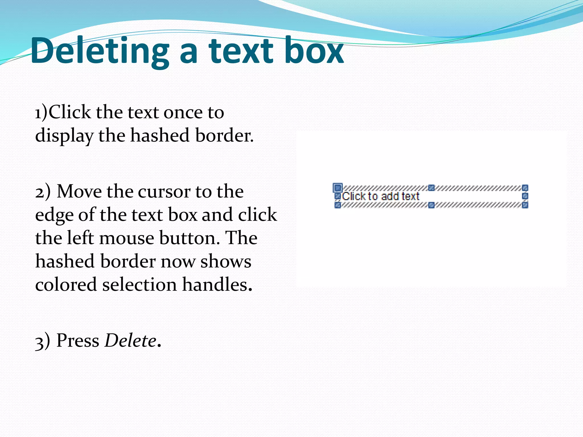 Deleting a text box
1)Click the text once to
display the hashed border.
2) Move the cursor to the
edge of the text box and click
the left mouse button. The
hashed border now shows
colored selection handles.
3) Press Delete.
 